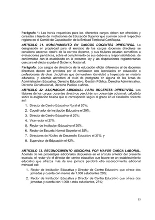 Parágrafo 1: Las horas requeridas para los diferentes cargos deben ser ofrecidas y
cursadas a través de Instituciones de Educación Superior que cuenten con el respectivo
registro en el Comité de Capacitación de la Entidad Territorial Certificada.
ARTICULO 31. NOMBRAMIENTO EN CARGOS DOCENTES DIRECTIVOS. La
designación en propiedad para el ejercicio de los cargos docentes directivos se
considera ascenso dentro de la carrera docente, y sus titulares estarán sometidos a
evaluaciones periódicas, sobre el cumplimiento de sus deberes y responsabilidades, de
conformidad con lo establecido en la presente ley y las disposiciones reglamentarias
que para el efecto expida el Gobierno Nacional.
Parágrafo. Los cargos de directivos de la educación oficial diferentes al de docentes
directivos deben ser provistos por el nominador con licenciados en educación o
profesionales de otras disciplinas que demuestren idoneidad y trayectoria en materia
educativa, y además acrediten el título de postgrado en alguna de las áreas de
Administración Educativa, Derecho Educativo, Gestión Pública, Derecho Administrativo,
Derecho Constitucional, Derecho Público o afines.
ARTICULO 32. ASIGNACION ADICIONAL PARA DOCENTES DIRECTIVOS. Los
titulares de los cargos docentes directivos percibirán un porcentaje adicional, calculado
sobre la asignación básica que le corresponda según el grado en el escalafón docente
así:
    1. Director de Centro Educativo Rural el 20%;
    2. Coordinador de Institución Educativa el 20%;
    3. Director de Centro Educativo el 20%;
    4. Vicerrector el 27%;
    5. Rector de Institución Educativa el 30%;
    6. Rector de Escuela Normal Superior el 35%;
    7. Directores de Núcleo de Desarrollo Educativo el 37%; y
    8. Supervisor de Educación el 42%.


ARTICULO 33. RECONOCIMIENTO ADICIONAL POR MAYOR CARGA LABORAL.
Además de los porcentajes adicionales dispuestos en el artículo anterior del presente
estatuto, el rector y/o el director del centro educativo que labore en un establecimiento
educativo que ofrezca más de una jornada percibirá otro reconocimiento adicional
mensual así:
    1. Rector de Institución Educativa y Director de Centro Educativo que ofrece dos
       jornadas y cuenta con menos de 1.000 estudiantes 20%;
    2. Rector de Institución Educativa y Director de Centro Educativo que ofrece dos
       jornadas y cuenta con 1.000 o más estudiantes, 25%;


                                                                                         

                                                                                      13 

 
 
