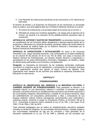 3. A los Rectores de instituciones educativas se les reconocerá un 2% adicional por
       cada sede.
Al Director de Núcleo y al Supervisor de Educación se les reconocerá un porcentaje
sobre su salario, que será reglamentado por el Gobierno Nacional, teniendo en cuenta:
    1. El número de Instituciones y de jornadas objeto de la acción de su función; y
    2. Dificultad de acceso por condición geográfica y de riesgo para el ejercicio de la
       función, de acuerdo a la ubicación de los establecimientos educativos bajo su
       jurisdicción.
ARTICULO 34. VIÁTICOS Y GASTOS DE TRANSPORTE. Los docentes directivos que
en cumplimiento de sus funciones deban desplazarse a diversos lugares dentro de su
jurisdicción y diferentes a su ubicación de planta, percibirán viáticos de conformidad con
la Tabla Nacional de Viáticos fijada por el Gobierno Nacional y financiados por el
Sistema General de Participaciones.
ARTICULO 35. CAPACITACIÓN Y ACTUALIZACIÓN. En razón a las funciones
inherentes a los cargos docentes directivos, y de conformidad con el deber establecido
en el numeral 40 del artículo 34 de la Ley 734 de 2002, con cargo a recursos del
Sistema General de Participaciones, sus titulares tendrán derecho a capacitación y
actualización en las áreas Administrativa, Financiera, Pedagógica, de Gestión y todas
las demás áreas pertinentes a sus funciones y competencias.
Parágrafo. La Secretaría de      Educación de las entidades territoriales certificadas
concertará un programa anual    de capacitación y actualización de docentes directivos
con la organización sindical     que agrupe el mayor número de afiliados. Esta
organización será veedora de    las acciones que adelante la respectiva Secretaría de
Educación en este asunto.

                                      CAPITULO V

                                 ETNOEDUCADORES

ARTÍCULO 36. OBSERVANCIA DEL DERECHO A LA IDENTIDAD CULTURAL Y
CARRERA DOCENTE DE ETNOEDUCADORES. Para garantizar el derecho a la
identidad cultural, en sus dimensiones colectiva e individual, la provisión de cargos
docentes y docentes directivos en establecimientos educativos que brinden educación a
las comunidades indígenas, afrocolombianas y raizales en sus propios territorios, debe
ser preferiblemente con educadores pertenecientes a ellas y conocedores de sus
lenguas, dialectos, culturas, historia, cosmogonías, cosmovisiones, usos, costumbres y
creencias propias, conforme lo exigen la Constitución Política, el Convenio 169 de la
O.I.T., incorporado al derecho interno mediante la Ley 21 de 1991, y las Leyes 70 de
1993, 115 de 1994 y 1381 de 2010.
Toda actividad pedagógica que se realice en establecimientos educativos estatales
ubicados en territorios indígenas, de comunidades afrocolombianas y raizales dirigida a
sus comunidades respectivas se rige por los principios y fines generales de la
educación establecidos en la Ley 115 de 1994 y, además, por los principios que
                                                                                            

                                                                                       14 

 
 