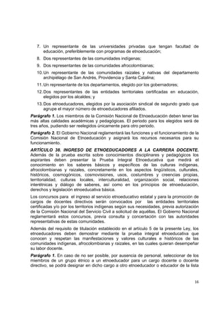 7. Un representante de las universidades privadas que tengan facultad de
       educación, preferiblemente con programas de etnoeducación;
    8. Dos representantes de las comunidades indígenas;
    9. Dos representantes de las comunidades afrocolombianas;
    10. Un representante de las comunidades raizales y nativas del departamento
        archipiélago de San Andrés, Providencia y Santa Catalina;
    11. Un representante de los departamentos, elegido por los gobernadores;
    12. Dos representantes de las entidades territoriales certificadas en educación,
        elegidos por los alcaldes; y
    13. Dos etnoeducadores, elegidos por la asociación sindical de segundo grado que
        agrupe el mayor número de etnoeducadores afiliados.
Parágrafo 1. Los miembros de la Comisión Nacional de Etnoeducación deben tener las
más altas calidades académicas y pedagógicas. El periodo para los elegidos será de
tres años, pudiendo ser reelegidos únicamente para otro periodo.
Parágrafo 2. El Gobierno Nacional reglamentará las funciones y el funcionamiento de la
Comisión Nacional de Etnoeducación y asignará los recursos necesarios para su
funcionamiento.
ARTÍCULO 38. INGRESO DE ETNOEDUCADORES A LA CARRERA DOCENTE.
Además de la prueba escrita sobre conocimientos disciplinares y pedagógicos los
aspirantes deben presentar la Prueba Integral Etnoeducativa que medirá el
conocimiento en los saberes básicos y específicos de las culturas indígenas,
afrocolombianas y raizales, concretamente en los aspectos lingüísticos, culturales,
históricos, cosmogónicos, cosmovisiones, usos, costumbres y creencias propias,
territorialidad, culturas locales, interculturalidad, organización social, relaciones
interétnicas y diálogo de saberes, así como en los principios de etnoeducación,
derechos y legislación etnoeducativa básica.
Los concursos para el ingreso al servicio etnoeducativo estatal y para la promoción de
cargos de docentes directivos serán convocados por las entidades territoriales
certificadas y/o por los territorios indígenas según sus necesidades, previa autorización
de la Comisión Nacional del Servicio Civil a solicitud de aquéllas. El Gobierno Nacional
reglamentará estos concursos, previa consulta y concertación con las autoridades
representativas de estas comunidades.
Además del requisito de titulación establecido en el artículo 5 de la presente Ley, los
etnoeducadores deben demostrar mediante la prueba integral etnoeducativa que
conocen y respetan las manifestaciones y valores culturales e históricos de las
comunidades indígenas, afrocolombianas y raizales, en las cuales quieran desempeñar
su labor docente.
Parágrafo 1. En caso de no ser posible, por ausencia de personal, seleccionar de los
miembros de un grupo étnico a un etnoeducador para un cargo docente o docente
directivo, se podrá designar en dicho cargo a otro etnoeducador o educador de la lista
                                                                                             

                                                                                      16 

 
 