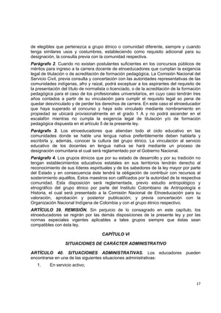 de elegibles que pertenezca a grupo étnico o comunidad diferente, siempre y cuando
tenga similares usos y costumbres, estableciendo como requisito adicional para su
designación, la consulta previa con la comunidad respectiva.
Parágrafo 2. Cuando no existan postulantes suficientes en los concursos públicos de
méritos para ingreso a la carrera docente de etnoeducadores que cumplan la exigencia
legal de titulación o de acreditación de formación pedagógica, La Comisión Nacional del
Servicio Civil, previa consulta y concertación con las autoridades representativas de las
comunidades indígenas, afro y raizal, podrá exceptuar a los aspirantes del requisito de
la presentación del título de normalista o licenciado, o de la acreditación de la formación
pedagógica para el caso de los profesionales universitarios, en cuyo caso tendrán tres
años contados a partir de su vinculación para cumplir el requisito legal so pena de
quedar desvinculado y de perder los derechos de carrera. En este caso el etnoeducador
que haya superado el concurso y haya sido vinculado mediante nombramiento en
propiedad se ubicará provisionalmente en el grado 1 A y no podrá ascender en el
escalafón mientras no cumpla la exigencia legal de titulación y/o de formación
pedagógica dispuesta en el artículo 5 de la presente ley.
Parágrafo 3. Los etnoeducadores que atiendan todo el ciclo educativo en las
comunidades donde se hable una lengua nativa preferiblemente deben hablarla y
escribirla y, además, conocer la cultura del grupo étnico. La vinculación al servicio
educativo de los docentes en lengua nativa se hará mediante un proceso de
designación comunitaria el cual será reglamentado por el Gobierno Nacional.
Parágrafo 4. Los grupos étnicos que por su estado de desarrollo y por su tradición no
tengan establecimientos educativos estatales en sus territorios tendrán derecho al
reconocimiento de sus líderes espirituales y de los sabedores de la ley mayor por parte
del Estado y en consecuencia éste tendrá la obligación de contribuir con recursos al
sostenimiento aquéllos. Estos maestros son calificados por la autoridad de la respectiva
comunidad. Esta disposición será reglamentada, previo estudio antropológico y
etnográfico del grupo étnico por parte del Instituto Colombiano de Antropología e
Historia, el cual será presentado a la Comisión Nacional de Etnoeducación para su
valoración, aprobación y posterior publicación; y previa concertación con la
Organización Nacional Indígena de Colombia y con el grupo étnico respectivo.
ARTÍCULO 39. REMISIÓN. Sin perjuicio de lo consagrado en este capítulo, los
etnoeducadores se regirán por las demás disposiciones de la presente ley y por las
normas especiales vigentes aplicables a tales grupos siempre que éstas sean
compatibles con ésta ley.

                                      CAPÍTULO VI

                  SITUACIONES DE CARÁCTER ADMINISTRATIVO

ARTÍCULO 40. SITUACIONES ADMINISTRATIVAS. Los educadores                           pueden
encontrarse en una de las siguientes situaciones administrativas:
    1.    En servicio activo;

                                                                                             

                                                                                        17 

 
 