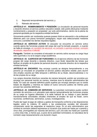 2.    Separado temporalmente del servicio; y
    3.    Retirado del servicio.
ARTÍCULO 41. NOMBRAMIENTO Y POSESIÓN. La vinculación de personal docente
y docente directivo al servicio público educativo estatal, sólo podrá efectuarse mediante
nombramiento y posesión en propiedad por acto administrativo, dentro de la planta de
personal aprobada por la respectiva entidad territorial.
Únicamente podrán ser nombrados quienes posean título en educación o de profesional
diferente pero con previa formación pedagógica, hayan sido seleccionados mediante
concurso y acrediten los demás requisitos legales.
ARTÍCULO 42. SERVICIO ACTIVO. El educador se encuentra en servicio activo
cuando ejerce las funciones propias del cargo del cual ha tomado posesión, o cuando
se halla en encargo, en comisión de servicios, en comisión o permiso sindical, comisión
de estudio, deportiva o cultural.
Parágrafo. También se considera al educador en servicio activo aunque su cargo haya
sido suprimido o no se le asigne carga académica.
ARTICULO. 43. EJERCICIO DE FUNCIONES. Es el ejercicio efectivo de las funciones
propias del cargo docente o docente directivo, cuyo titular desarrolla las tareas que
tipifican el empleo de la planta de personal docente y docente directivo de la respectiva
entidad territorial.
ARTÍCULO 44. ENCARGO. Hay encargo cuando se designa temporalmente a una
persona ya vinculada en propiedad al servicio público educativo estatal, para asumir
otro empleo vacante por falta temporal o definitiva de su titular, desvinculándose o no
de las propias de su cargo.
Los cargos docentes directivos vacantes de manera temporal, podrán ser provistos por
encargo con personal inscrito en carrera, mientras dure la situación administrativa del
titular. En caso de vacante definitiva podrá suplirse por encargo siempre que no exista
listado de elegibles y mientras se realiza el nuevo concurso público de méritos para
proveer las vacantes definitivas.
ARTÍCULO. 45. COMISIÓN DE SERVICIOS. La autoridad nominadora puede conferir
comisión de servicios a un educador para ejercer temporalmente las funciones propias
de su cargo en lugares diferentes a la sede habitual de su trabajo o para atender
transitoriamente actividades oficiales inherentes al empleo de que es titular, como
reuniones, conferencias, seminarios, cursos, investigaciones.
Puede dar lugar al pago de viáticos y gastos de transporte conforme a las disposiciones
legales sobre la materia. El salario y las prestaciones sociales del educador
comisionado serán las asignadas al respectivo cargo. En el acto administrativo que
confiera la comisión deberá expresarse su duración que podrá ser hasta por cuarenta y
cinco días, prorrogables por razones del servicio y por una sola vez hasta por cuarenta
y cinco días más, a menos que, a juicio de la autoridad nominadora, la naturaleza de la
comisión exija necesariamente una duración mayor.

                                                                                           

                                                                                      18 

 
 