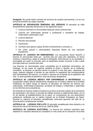 Parágrafo. No puede haber comisión de servicios de carácter permanente y no es una
forma de provisión de cargos vacantes.
ARTÍCULO 46. SEPARACIÓN TEMPORAL DEL SERVICIO. El educador se halla
temporalmente separado del servicio en los siguientes casos:
    1. Licencia voluntaria no remunerada hasta por ciento ochenta días;
    2. Licencia por enfermedad general o profesional o accidente de trabajo;
       maternidad o paternidad y luto;
    3. Licencia electoral;
    4. Permiso remunerado;
    5. Vacaciones;
    6. Comisión para ejercer cargos de libre nombramiento y remoción; y
    7. Por orden judicial o administrativa dispuesta dentro de una actuación
       disciplinaria.
ARTÍCULO 47. LICENCIA NO REMUNERADA. Los educadores tienen derecho a
licencia no remunerada hasta por noventa días por cada año calendario, en forma
continua o discontinua, según lo solicite el interesado. Esta licencia no es revocable ni
prorrogable por quién la concede, pero el beneficiario puede renunciar a ella o pedir
prorroga hasta por noventa días más.
Las licencias no remuneradas serán concedidas por la autoridad nominadora; sin
embargo, en los casos de urgencia evidente el rector o director de la institución
concederá al docente un permiso escrito no superior a tres días para separarse del
cargo, estando obligado a tramitar en ese término la expedición del correspondiente
acto administrativo de licencia. La omisión o demora en el trámite de la expedición del
acto no será oponible al docente en caso de proceso disciplinario.
ARTÍCULO 48. LICENCIA MÉDICA POR ENFERMEDAD O MATERNIDAD. La
incapacidad médico laboral debidamente otorgada por el médico tratante de la Entidad
Prestadora de Salud otorga el derecho al educador de disfrutar de licencia por:
enfermedad, enfermedad profesional, accidente de trabajo y maternidad o paternidad
en los términos de la presente ley.
Se entiende por licencia médica el derecho que tiene el servidor público de la educación
de ausentarse o de reducir su jornada de trabajo durante un determinado lapso, con el
fin de atender al restablecimiento de la salud, en cumplimiento de una prescripción
profesional certificada por el médico tratante de la Entidad Prestadora de Salud.
Durante su vigencia el educador escalafonado continuará gozando del total de su
remuneración y prestaciones sociales.
ARTÍCULO 49. LICENCIA POR LUTO. El educador escalafonado tiene derecho a la
licencia por luto en los términos de la Ley 1280 de 2009.
ARTÍCULO 50. LICENCIA ELECTORAL. La licencia por solicitud voluntaria para
adelantar la campaña electoral se concederá un mes antes de la inscripción de la lista
                                                                                         

                                                                                      19 

 
 