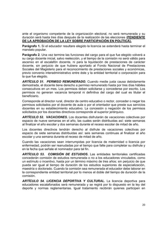 ante el organismo competente de la organización electoral, no será remunerada y su
duración será hasta tres días después de la realización de las elecciones (PENDIENTE
DE LA APROBACIÓN DE LA LEY SOBRE PARTICIPACIÓN EN POLÍTICA).
Parágrafo 1. Si el educador resultare elegido la licencia se extenderá hasta terminar el
mandato popular.
Parágrafo 2. Una vez termine las funciones del cargo para el que fue elegido volverá a
su cargo docente inicial, salvo reelección, y el tiempo de la comisión no será válido para
ascenso en el escalafón docente, ni para la liquidación de prestaciones de carácter
docente, sin perjuicio de que hubiera aportado al Fondo Nacional de Prestaciones
Sociales del Magisterio para el reconocimiento de prestaciones sociales y económicas,
previo convenio interadministrativo entre éste y la entidad territorial o corporación para
la que fue elegido.
ARTÍCULO 51. PERMISO REMUNERADO. Cuando medie justa causa debidamente
demostrada, el docente tiene derecho a permiso remunerado hasta por tres días hábiles
consecutivos en un mes. Los permisos deben solicitarse y concederse por escrito. Los
permisos no generan vacancia temporal ni definitiva del cargo del cual es titular el
beneficiario.
Corresponde al director rural, director de centro educativo o rector, conceder o negar los
permisos solicitados por el docente de aula o por el orientador que preste sus servicios
docentes en su establecimiento educativo. La concesión o negación de los permisos
solicitados por los docentes directivos corresponde al superior jerárquico.
ARTÍCULO 52. VACACIONES. Los docentes disfrutarán de vacaciones colectivas por
espacio de nueve semanas en el año, las cuales serán distribuidas así: siete semanas
al finalizar el año escolar y dos semanas durante el receso escolar de mitad de año.
Los docentes directivos tendrán derecho al disfrute de vacaciones colectivas por
espacio de siete semanas distribuidas así: seis semanas continuas al finalizar el año
escolar y una semana durante el receso de mitad de año.
Cuando las vacaciones sean interrumpidas por licencia de maternidad o licencia por
enfermedad, podrán ser reanudadas por el tiempo que falte para completar su disfrute y
en la fecha que señale el nominador para tal fin.
ARTÍCULO 53. COMISIÓN DE ESTUDIOS. Las entidades territoriales certificadas
concederán comisión de estudios remunerada o no a los educadores vinculados, como
un estímulo o incentivo, hasta por un término máximo de tres años; sin perjuicio de que
pueda ser igual al tiempo de duración de los estudios superiores de especialización,
maestría o doctorado. Cuando la comisión sea remunerada el educador debe laborar en
la correspondiente entidad territorial por lo menos el doble del tiempo de duración de la
comisión.
ARTÍCULO 54. LICENCIA DEPORTIVA Y CULTURAL. La licencia deportiva para
educadores escalafonados será remunerada y se regirá por lo dispuesto en la ley del
deporte y normas reglamentarias. Igual tratamiento recibirán quienes participen en


                                                                                              

                                                                                       20 

 
 