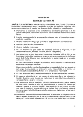 CAPÍTULO VII

                               DERECHOS Y ESTIMULOS

ARTÍCULO 59. DERECHOS. Además de los contemplados en la Constitución Política,
los tratados internacionales, las normas legales vigentes, los contratos de trabajo y las
convenciones colectivas de trabajo, son derechos de los educadores escalafonados:
    1. Disfrutar de la seguridad social en la forma y condiciones previstas en la ley
       propia del régimen prestacional especial de los educadores al servicio educativo
       oficial;
    2. Percibir oportunamente la remuneración asignada para el respectivo cargo y
       grado del escalafón;
    3. Obtener reconocimiento y pago oportuno de las prestaciones sociales de ley;
    4. Disfrutar de vacaciones remuneradas;
    5. Obtener traslados y permutas;
    6. No ser discriminado por razón de creencias políticas o religiosas, ni por
       condiciones sociales, raciales, sexuales, étnicas o de género;
    7. Las educadoras tendrán derecho en los términos de la Ley 1468 de 2011 a una
       licencia por maternidad equivalente a catorce semanas que se podrán disfrutar a
       partir de la fecha del parto o en fecha anterior de conformidad con el concepto
       del médico tratante.
       En caso de nacimiento múltiple, la educadora tendrá derecho a una licencia de
       maternidad de dieciséis semanas.
       Si por recomendación médica, la educadora embarazada tuviere que separarse
       del cargo desempeñado, se entenderá como incapacitada y el término de
       duración de la incapacidad no afectará el de la licencia de maternidad;
    8. En caso de aborto, la educadora tendrá derecho a una licencia de seis semanas;
    9. En caso de adopción de un hijo menor de doce años, las y los educadores
       tendrán derecho a una licencia de maternidad o paternidad respectivamente
       correspondiente a catorce semanas;
    10. Las educadoras tendrán derecho a una hora de lactancia diaria, por un término
        de seis meses, contado a partir del vencimiento de la licencia de maternidad.
        Además, durante la lactancia, tendrán derecho dentro de su jornada laboral a
        una hora de descanso remunerado que se contará dentro de las seis horas de
        permanencia en la institución y durante los seis meses siguientes a la licencia de
        maternidad.
    11. Por razones médicas debidamente certificadas, cuando esté en peligro la vida de
        la educadora o de su hijo o hija, el médico tratante podrá ordenar la reducción de
        la asignación académica o jornada laboral, o prescribir licencia, según su criterio.

                                                                                                

                                                                                         22 

 
 