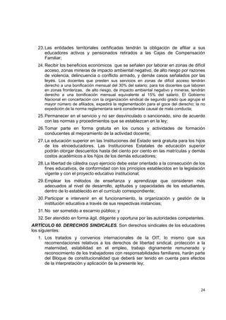 23. Las entidades territoriales certificadas tendrán la obligación de afiliar a sus
        educadores activos y pensionados retirados a las Cajas de Compensación
        Familiar;
    24. Recibir los beneficios económicos que se señalen por laborar en zonas de difícil
       acceso, zonas mineras de impacto ambiental negativo, de alto riesgo por razones
       de violencia, delincuencia o conflicto armado, y demás casos señalados por las
       leyes. Los docentes que presten sus servicios en zonas de difícil acceso tendrán
       derecho a una bonificación mensual del 30% del salario; para los docentes que laboren
       en zonas fronterizas, de alto riesgo, de impacto ambiental negativo y mineras, tendrán
       derecho a una bonificación mensual equivalente al 15% del salario. El Gobierno
       Nacional en concertación con la organización sindical de segundo grado que agrupe el
       mayor número de afiliados, expedirá la reglamentación para el goce del derecho; la no
       expedición de la norma reglamentaria será considerada causal de mala conducta;
    25. Permanecer en el servicio y no ser desvinculado o sancionado, sino de acuerdo
        con las normas y procedimientos que se establezcan en la ley;
    26. Tomar parte en forma gratuita en los cursos y actividades de formación
        conducentes al mejoramiento de la actividad docente;
    27. La educación superior en las Instituciones del Estado será gratuita para los hijos
        de los etnoeducadores. Las Instituciones Estatales de educación superior
        podrán otorgar descuentos hasta del ciento por ciento en las matrículas y demás
        costos académicos a los hijos de los demás educadores;
    28. La libertad de cátedra cuyo ejercicio debe estar orientado a la consecución de los
        fines educativos, de conformidad con los principios establecidos en la legislación
        vigente y con el proyecto educativo institucional;
    29. Emplear los métodos de enseñanza y aprendizaje que consideren más
        adecuados al nivel de desarrollo, aptitudes y capacidades de los estudiantes,
        dentro de lo establecido en el currículo correspondiente;
    30. Participar e intervenir en el funcionamiento, la organización y gestión de la
        institución educativa a través de sus respectivas instancias;
    31. No ser sometido a escarnio público; y
    32. Ser atendido en forma ágil, diligente y oportuna por las autoridades competentes.
ARTÍCULO 60. DERECHOS SINDICALES. Son derechos sindicales de los educadores
los siguientes:
    1. Los tratados y convenios internacionales de la OIT, lo mismo que sus
       recomendaciones relativos a los derechos de libertad sindical, protección a la
       maternidad, estabilidad en el empleo, trabajo dignamente remunerado y
       reconocimiento de los trabajadores con responsabilidades familiares, harán parte
       del Bloque de constitucionalidad que deberá ser tenido en cuenta para efectos
       de la interpretación y aplicación de la presente ley;


                                                                                                 

                                                                                          24 

 
 