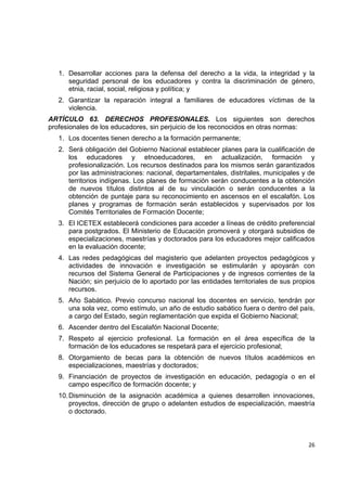 1. Desarrollar acciones para la defensa del derecho a la vida, la integridad y la
       seguridad personal de los educadores y contra la discriminación de género,
       etnia, racial, social, religiosa y política; y
    2. Garantizar la reparación integral a familiares de educadores víctimas de la
       violencia.
ARTÍCULO 63. DERECHOS PROFESIONALES. Los siguientes son derechos
profesionales de los educadores, sin perjuicio de los reconocidos en otras normas:
    1. Los docentes tienen derecho a la formación permanente;
    2. Será obligación del Gobierno Nacional establecer planes para la cualificación de
       los educadores y etnoeducadores, en actualización, formación y
       profesionalización. Los recursos destinados para los mismos serán garantizados
       por las administraciones: nacional, departamentales, distritales, municipales y de
       territorios indígenas. Los planes de formación serán conducentes a la obtención
       de nuevos títulos distintos al de su vinculación o serán conducentes a la
       obtención de puntaje para su reconocimiento en ascensos en el escalafón. Los
       planes y programas de formación serán establecidos y supervisados por los
       Comités Territoriales de Formación Docente;
    3. El ICETEX establecerá condiciones para acceder a líneas de crédito preferencial
       para postgrados. El Ministerio de Educación promoverá y otorgará subsidios de
       especializaciones, maestrías y doctorados para los educadores mejor calificados
       en la evaluación docente;
    4. Las redes pedagógicas del magisterio que adelanten proyectos pedagógicos y
       actividades de innovación e investigación se estimularán y apoyarán con
       recursos del Sistema General de Participaciones y de ingresos corrientes de la
       Nación; sin perjuicio de lo aportado por las entidades territoriales de sus propios
       recursos.
    5. Año Sabático. Previo concurso nacional los docentes en servicio, tendrán por
       una sola vez, como estímulo, un año de estudio sabático fuera o dentro del país,
       a cargo del Estado, según reglamentación que expida el Gobierno Nacional;
    6. Ascender dentro del Escalafón Nacional Docente;
    7. Respeto al ejercicio profesional. La formación en el área específica de la
       formación de los educadores se respetará para el ejercicio profesional;
    8. Otorgamiento de becas para la obtención de nuevos títulos académicos en
       especializaciones, maestrías y doctorados;
    9. Financiación de proyectos de investigación en educación, pedagogía o en el
       campo específico de formación docente; y
    10. Disminución de la asignación académica a quienes desarrollen innovaciones,
        proyectos, dirección de grupo o adelanten estudios de especialización, maestría
        o doctorado.

                                                                                          

                                                                                       26 

 
 