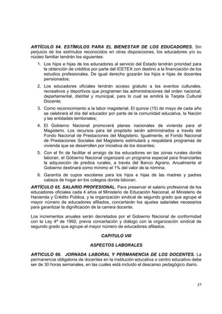 ARTÍCULO 64. ESTÍMULOS PARA EL BIENESTAR DE LOS EDUCADORES. Sin
perjuicio de los estímulos reconocidos en otras disposiciones, los educadores y/o su
núcleo familiar tendrán los siguientes:
    1. Los hijos e hijas de los educadores al servicio del Estado tendrán prioridad para
       la obtención de créditos por parte del ICETEX con destino a la financiación de los
       estudios profesionales. De igual derecho gozarán los hijos e hijas de docentes
       pensionados;
    2. Los educadores oficiales tendrán acceso gratuito a los eventos culturales,
       recreativos y deportivos que programen las administraciones del orden nacional,
       departamental, distrital y municipal, para lo cual se emitirá la Tarjeta Cultural
       Docente;
    3. Como reconocimiento a la labor magisterial, El quince (15) de mayo de cada año
       se celebrará el día del educador por parte de la comunidad educativa, la Nación
       y las entidades territoriales;
    4. El Gobierno Nacional promoverá planes nacionales de vivienda para el
       Magisterio. Los recursos para tal propósito serán administrados a través del
       Fondo Nacional de Prestaciones del Magisterio. Igualmente, el Fondo Nacional
       de Prestaciones Sociales del Magisterio estimulará y respaldará programas de
       vivienda que se desarrollen por iniciativa de los docentes;
    5. Con el fin de facilitar el arraigo de los educadores en las zonas rurales donde
       laboran, el Gobierno Nacional organizará un programa especial para financiarles
       la adquisición de predios rurales, a través del Banco Agrario. Anualmente el
       Gobierno destinará como mínimo el 1% del valor de la nómina;
    6. Garantía de cupos escolares para los hijos e hijas de las madres y padres
       cabeza de hogar en los colegios donde laboran.
ARTÍCULO 65. SALARIO PROFESIONAL. Para preservar el salario profesional de los
educadores oficiales cada 4 años el Ministerio de Educación Nacional, el Ministerio de
Hacienda y Crédito Pública, y la organización sindical de segundo grado que agrupe el
mayor número de educadores afiliados, concertarán los ajustes salariales necesarios
para garantizar la dignificación de la carrera docente.

Los incrementos anuales serán decretados por el Gobierno Nacional de conformidad
con la Ley 4ª de 1992, previa concertación y diálogo con la organización sindical de
segundo grado que agrupe el mayor número de educadores afiliados.

                                     CAPITULO VIII

                               ASPECTOS LABORALES

ARTICULO 66. JORNADA LABORAL Y PERMANENCIA DE LOS DOCENTES. La
permanencia obligatoria de docentes en la institución educativa o centro educativo debe
ser de 30 horas semanales, en las cuales está incluido el descanso pedagógico diario.

                                                                                         

                                                                                      27 

 
 