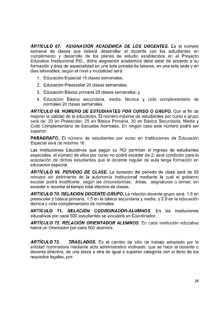 ARTÍCULO 67. ASIGNACIÓN ACADÉMICA DE LOS DOCENTES. Es el número
semanal de clases que deberá desarrollar el docente con los estudiantes en
cumplimiento y desarrollo de los planes de estudio establecidos en el Proyecto
Educativo Institucional PEI., dicha asignación académica debe estar de acuerdo a su
formación y área de especialidad en una sola jornada de labores, en una sola sede y en
días laborables; según el nivel y modalidad será:
    1. Educación Especial 15 clases semanales;
    2. Educación Preescolar 20 clases semanales;
    3. Educación Básica primaria 20 clases semanales; y
    4. Educación Básica secundaria, media, técnica y ciclo complementario de
       normales 20 clases semanales.
ARTÍCULO 68. NÚMERO DE ESTUDIANTES POR CURSO O GRUPO. Con el fin de
mejorar la calidad de la educación, El número máximo de estudiantes por curso o grupo
será de: 20 en Preescolar, 25 en Básica Primaria, 30 en Básica Secundaria, Media y
Ciclo Complementario de Escuelas Normales. En ningún caso este número podrá ser
superior.
PARÁGRAFO. El número de estudiantes por curso en Instituciones de Educación
Especial será de máximo 10.
Las Instituciones Educativas que según su PEI permitan el ingreso de estudiantes
especiales, el número de ellos por curso no podrá exceder de 2; será condición para la
aceptación de dichos estudiantes que el docente regular de aula tenga formación en
educación especial.
ARTÍCULO 69. PERIODO DE CLASE. La duración del periodo de clase será de 55
minutos sin detrimento de la autonomía institucional mediante la cual el gobierno
escolar podrá modificarla según las circunstancias, áreas, asignaturas o temas; sin
exceder o recortar el tiempo total efectivo de clases.
ARTICULO 70. RELACION DOCENTE-GRUPO. La relación docente grupo será: 1.5 en
preescolar y básica primaria, 1.5 en la básica secundaria y media, y 2.0 en la educación
técnica y ciclo complementario de normales.
ARTÍCULO 71. RELACIÓN COORDINADOR-ALUMNOS. En                         las   instituciones
educativas por cada 500 estudiantes se vinculará un Coordinador.
ARTÍCULO 72. RELACIÓN ORIENTADOR ALUMNOS. En cada institución educativa
habrá un Orientador por cada 500 alumnos.


ARTÍCULO 73.         TRASLADOS. Es el cambio de sitio de trabajo adoptado por la
entidad nominadora mediante acto administrativo motivado, que se hace al docente o
docente directivo, de una plaza a otra de igual o superior categoría con el lleno de los
requisitos legales, por:


                                                                                             

                                                                                      28 

 
 