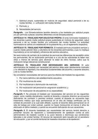 1. Solicitud propia, sustentada en motivos de seguridad, salud personal o de su
       núcleo familiar, o unificación del núcleo familiar;
    2. Permuta; y
    3. Necesidades del servicio.
Parágrafo. Los Etnoeducadores tendrán derecho a los traslados por solicitud propia
y/o por permuta a plazas vacantes diferentes a la de Etnoeducadores.
ARTÍCULO 74. TRASLADO POR SOLICITUD PROPIA. El ente nominador trasladará a
los docentes cuando medie solicitud propia sustentada en motivos de seguridad, salud
personal o de su núcleo familiar y/o unificación del núcleo familiar. La autoridad
nominadora se ceñirá a lo establecido en la presente ley y en el reglamento respectivo.
ARTÍCULO 75. TRASLADO POR PERMUTA. El traslado-permuta procederá siempre y
cuando medie petición libre y voluntaria de los docentes permutantes y que no implique
traumatismo en la normalidad y eficiencia del servicio educativo.
No será motivo de rechazo de la solicitud de permuta las diferencias de escalafón entre
los permutantes. No se autorizarán permutas si a uno de los solicitantes le faltan tres
años o menos de servicio para alcanzar la edad de retiro forzoso, salvo que la
motivación tenga relevancia constitucional.
ARTÍCULO 76. TRASLADO POR NECESIDADES DEL SERVICIO. El acto
administrativo de traslado por necesidad del servicio debe estar debidamente motivado
y no afectará la dignidad y los derechos fundamentales del docente o docente directivo
y de su núcleo familiar.
Se consideran necesidades del servicio para los efectos del traslado los siguientes:
    1. Por cierre definitivo del establecimiento educativo;
    2. Por insuficiencia de aulas;
    3. Por insuficiencia o disminución de matrícula;
    4. Por reubicación del personal sin asignación académica; y
    5. Por reubicación de educadores en su especialidad.
Parágrafo 1. No procede el traslado por necesidades del servicio en los siguientes
casos: como medida disciplinaria, cuando el docente o docente directivo se encuentre
disfrutando de comisión o permiso sindical, cuando el docente se encuentra bajo
tratamiento médico que exija permanencia en el sitio de trabajo certificado por la
entidad de previsión a la cual esté afiliado, cuando el docente deba permanecer en el
sitio de trabajo por orden judicial, cuando no hayan transcurrido al menos 2 años de
efectuado el último traslado y cuando se encuentre disfrutando de sus vacaciones.
Parágrafo 2. El docente trasladado por necesidades del servicio tendrá derecho a
presentar recurso de reposición y subsidiariamente de apelación contra el acto
administrativo de traslado cuando a su juicio lesione o disminuya sus condiciones
laborales o de unidad familiar. El recurso de reposición será resuelto por el secretario
de educación, y por el comité territorial de traslados docentes el de apelación.
                                                                                           

                                                                                       29 

 
 