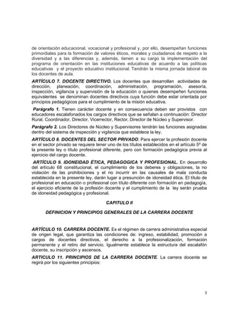 de orientación educacional, vocacional y profesional y, por ello, desempeñan funciones
primordiales para la formación de valores éticos, morales y ciudadanos de respeto a la
diversidad y a las diferencias y, además, tienen a su cargo la implementación del
programa de orientación en las instituciones educativas de acuerdo a las políticas
educativas y el proyecto educativo institucional. Tendrán la misma jornada laboral de
los docentes de aula.
ARTÍCULO 7. DOCENTE DIRECTIVO. Los docentes que desarrollan actividades de
dirección, planeación, coordinación, administración, programación, asesoría,
inspección, vigilancia y supervisión de la educación o quienes desempeñen funciones
equivalentes se denominan docentes directivos cuya función debe estar orientada por
principios pedagógicos para el cumplimiento de la misión educativa.
Parágrafo 1. Tienen carácter docente y en consecuencia deben ser provistos con
educadores escalafonados los cargos directivos que se señalan a continuación: Director
Rural, Coordinador, Director, Vicerrector, Rector, Director de Núcleo y Supervisor.
Parágrafo 2. Los Directores de Núcleo y Supervisores tendrán las funciones asignadas
dentro del sistema de inspección y vigilancia que establece la ley.
ARTÍCULO 8. DOCENTES DEL SECTOR PRIVADO. Para ejercer la profesión docente
en el sector privado se requiere tener uno de los títulos establecidos en el artículo 5º de
la presente ley o título profesional diferente, pero con formación pedagógica previa al
ejercicio del cargo docente.
 ARTÍCULO 9. IDONEIDAD ÉTICA, PEDAGOGICA Y PROFESIONAL. En desarrollo
del artículo 68 constitucional, el cumplimiento de los deberes y obligaciones, la no
violación de las prohibiciones y el no incurrir en las causales de mala conducta
establecida en la presente ley, darán lugar a presunción de idoneidad ética. El título de
profesional en educación o profesional con título diferente con formación en pedagogía,
el ejercicio eficiente de la profesión docente y el cumplimiento de la ley serán prueba
de idoneidad pedagógica y profesional.

                                      CAPITULO II

       DEFINICION Y PRINCIPIOS GENERALES DE LA CARRERA DOCENTE


ARTÍCULO 10. CARRERA DOCENTE. Es el régimen de carrera administrativa especial
de origen legal, que garantiza las condiciones de: ingreso, estabilidad, promoción a
cargos de docentes directivos, el derecho a la profesionalización, formación
permanente y el retiro del servicio. Igualmente establece la estructura del escalafón
docente, su inscripción y ascensos.
ARTICULO 11. PRINCIPIOS DE LA CARRERA DOCENTE. La carrera docente se
regirá por los siguientes principios:



                                                                                           

                                                                                         3 

 
 