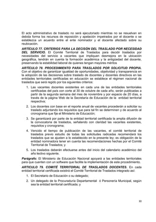 El acto administrativo de traslado no será ejecutoriado mientras no se resuelvan en
debida forma los recursos de reposición y apelación impetrados por el docente o se
establezca un acuerdo entre el ente nominador y el docente afectado sobre su
reubicación.
ARTÍCULO 77. CRITERIOS PARA LA DECISÓN DEL TRASLADO POR NECESIDAD
DEL SERVICIO. El Comité Territorial de Traslados para decidir traslados por
necesidades del servicio a vacantes que impliquen desmejora en la ubicación
geográfica, tendrán en cuenta la formación académica y la antigüedad del docente,
preservando la estabilidad laboral de quienes tengan mayores méritos
ARTÌCULO 78. PROCEDIMIENTO PARA TRASLADOS POR SOLICITUD PROPIA.
Con el objetivo de garantizar igualdad de oportunidades, objetividad y transparencia en
la adopción de las decisiones sobre traslado de docentes y docentes directivos en las
entidades territoriales certificadas en educación se establece el régimen nacional de
traslados que será regido por los siguientes criterios:
    1. Las vacantes docentes existentes en cada una de las entidades territoriales
       certificadas del país con corte al 30 de octubre de cada año, serán publicadas a
       partir de la segunda semana del mes de noviembre y por espacio de 20 días, a
       través de la página Web de la Secretaría de Educación de la entidad territorial
       respectiva;
    2. Los docentes con base en el reporte anual de vacantes procederán a solicitar su
       traslado adjuntando los requisitos que para tal fin se determinen y de acuerdo al
       cronograma que fije el Ministerio de Educación;
    3. Se garantizará por parte de la entidad territorial certificada la amplia difusión de
       la convocatoria de traslados, señalando con claridad las vacantes existentes,
       requisitos y cronograma;
    4. Vencido el tiempo de publicación de las vacantes, el comité territorial de
       traslados previo estudio de todas las solicitudes radicadas recomendará los
       traslados que se ajusten a lo establecido en la presente ley; es obligación de la
       entidad nominadora tener en cuenta las recomendaciones hechas por el Comité
       Territorial de Traslados; y
    5. Los traslados deberán efectuarse antes del inicio del calendario académico del
       año lectivo siguiente.
Parágrafo: El Ministerio de Educación Nacional apoyará a las entidades territoriales
para que cuenten con un software que facilite la implementación de este procedimiento.
ARTICULO 79. COMITÉ TERRITORIAL DE TRASLADOS DOCENTES. En cada
entidad territorial certificada existirá el Comité Territorial de Traslados integrado así:
    1. El Secretario de Educación o su delegado;
    2. Un delegado de la Procuraduría Departamental ó Personería Municipal, según
       sea la entidad territorial certificada; y


                                                                                               

                                                                                        30 

 
 
