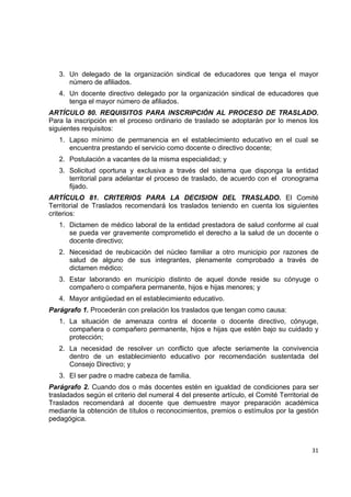 3. Un delegado de la organización sindical de educadores que tenga el mayor
       número de afiliados.
    4. Un docente directivo delegado por la organización sindical de educadores que
       tenga el mayor número de afiliados.
ARTÍCULO 80. REQUISITOS PARA INSCRIPCIÓN AL PROCESO DE TRASLADO.
Para la inscripción en el proceso ordinario de traslado se adoptarán por lo menos los
siguientes requisitos:
    1. Lapso mínimo de permanencia en el establecimiento educativo en el cual se
       encuentra prestando el servicio como docente o directivo docente;
    2. Postulación a vacantes de la misma especialidad; y
    3. Solicitud oportuna y exclusiva a través del sistema que disponga la entidad
       territorial para adelantar el proceso de traslado, de acuerdo con el cronograma
       fijado.
ARTÍCULO 81. CRITERIOS PARA LA DECISION DEL TRASLADO. El Comité
Territorial de Traslados recomendará los traslados teniendo en cuenta los siguientes
criterios:
    1. Dictamen de médico laboral de la entidad prestadora de salud conforme al cual
       se pueda ver gravemente comprometido el derecho a la salud de un docente o
       docente directivo;
    2. Necesidad de reubicación del núcleo familiar a otro municipio por razones de
       salud de alguno de sus integrantes, plenamente comprobado a través de
       dictamen médico;
    3. Estar laborando en municipio distinto de aquel donde reside su cónyuge o
       compañero o compañera permanente, hijos e hijas menores; y
    4. Mayor antigüedad en el establecimiento educativo.
Parágrafo 1. Procederán con prelación los traslados que tengan como causa:
    1. La situación de amenaza contra el docente o docente directivo, cónyuge,
       compañera o compañero permanente, hijos e hijas que estén bajo su cuidado y
       protección;
    2. La necesidad de resolver un conflicto que afecte seriamente la convivencia
       dentro de un establecimiento educativo por recomendación sustentada del
       Consejo Directivo; y
    3. El ser padre o madre cabeza de familia.
Parágrafo 2. Cuando dos o más docentes estén en igualdad de condiciones para ser
trasladados según el criterio del numeral 4 del presente artículo, el Comité Territorial de
Traslados recomendará al docente que demuestre mayor preparación académica
mediante la obtención de títulos o reconocimientos, premios o estímulos por la gestión
pedagógica.

                                                                                           

                                                                                        31 

 
 
