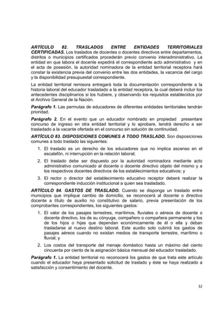 ARTÍCULO         82.    TRASLADOS        ENTRE       ENTIDADES         TERRITORIALES
CERTIFICADAS. Los traslados de docentes o docentes directivos entre departamentos,
distritos o municipios certificados procederán previo convenio interadministrativo. La
entidad en que labora el docente expedirá el correspondiente acto administrativo y en
el acta de posesión, la autoridad nominadora de la entidad territorial receptora hará
constar la existencia previa del convenio entre las dos entidades, la vacancia del cargo
y la disponibilidad presupuestal correspondiente.
La entidad territorial remisora entregará toda la documentación correspondiente a la
historia laboral del educador trasladado a la entidad receptora, la cual deberá incluir los
antecedentes disciplinarios si los hubiere, y observando los requisitos establecidos por
el Archivo General de la Nación.
Parágrafo 1. Las permutas de educadores de diferentes entidades territoriales tendrán
prioridad.
Parágrafo 2. En el evento que un educador nombrado en propiedad presentare
concurso de ingreso en otra entidad territorial y lo aprobare, tendrá derecho a ser
trasladado a la vacante ofertada en el concurso sin solución de continuidad.
ARTÍCULO 83. DISPOSICIONES COMUNES A TODO TRASLADO. Son disposiciones
comunes a todo traslado las siguientes:
    1. El traslado es un derecho de los educadores que no implica ascenso en el
       escalafón, ni interrupción en la relación laboral;
    2. El traslado debe ser dispuesto por la autoridad nominadora mediante acto
       administrativo comunicado al docente o docente directivo objeto del mismo y a
       los respectivos docentes directivos de los establecimientos educativos; y
    3. El rector o director del establecimiento educativo receptor deberá realizar la
       correspondiente inducción institucional a quien sea trasladado.
ARTÍCULO 84. GASTOS DE TRASLADO. Cuando se disponga un traslado entre
municipios que implique cambio de domicilio, se reconocerá al docente o directivo
docente a título de auxilio no constitutivo de salario, previa presentación de los
comprobantes correspondientes, los siguientes gastos:
    1. El valor de los pasajes terrestres, marítimos, fluviales o aéreos de docente o
       docente directivo, los de su cónyuge, compañero o compañera permanente y los
       de los hijos o hijas que dependan económicamente de él o ella y deban
       trasladarse al nuevo destino laboral. Este auxilio solo cubrirá los gastos de
       pasajes aéreos cuando no existan medios de transporte terrestre, marítimo o
       fluvial; y
    2. Los costos del transporte del menaje doméstico hasta un máximo del ciento
       cincuenta por ciento de la asignación básica mensual del educador trasladado.
Parágrafo 1. La entidad territorial no reconocerá los gastos de que trata este artículo
cuando el educador haya presentado solicitud de traslado y éste se haya realizado a
satisfacción y consentimiento del docente.

                                                                                               

                                                                                        32 

 
 