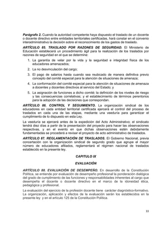 Parágrafo 2. Cuando la autoridad competente haya dispuesto el traslado de un docente
o docente directivo entre entidades territoriales certificadas, hará constar en el convenio
interadministrativo la decisión sobre el reconocimiento de los gastos de traslado.
ARTÍCULO 85. TRASLADO POR RAZONES DE SEGURIDAD. El Ministerio de
Educación establecerá un procedimiento ágil para la realización de los traslados por
razones de seguridad en el que se determine:
    1. La garantía de velar por la vida y la seguridad e integridad física de los
       educadores amenazados;
    2. La no desvinculación del cargo;
    3. El pago de salarios hasta cuando sea reubicado de manera definitiva previo
       concepto del comité especial para la atención de situaciones de amenaza;
    4. La conformación del comité especial para la atención de situaciones de amenaza
       a docentes y docentes directivos al servicio del Estado; y
    5. La asignación de funciones a dicho comité; la definición de los niveles de riesgo
       y las consecuencias correlativas; y el establecimiento de términos perentorios
       para la adopción de las decisiones que correspondan.
ARTÍCULO 86. CONTROL Y SEGUIMIENTO. La organización sindical de los
educadores en cada entidad territorial certificada ejercerá el control del proceso de
traslados en cada una de las etapas, mediante una veeduría para garantizar el
cumplimiento de lo dispuesto en esta Ley.
La veeduría se ejercerá antes de la expedición del Acto Administrativo; el sindicato
tendrá diez días a partir de la presentación del proyecto para hacer las observaciones
respectivas, y en el evento en que dichas observaciones estén debidamente
fundamentadas se procederá a revisar el proyecto de acto administrativo de traslados.
ARTÍCULO 87. REGLAMENTACIÓN DE TRASLADOS. El Gobierno Nacional, previa
concertación con la organización sindical de segundo grado que agrupe el mayor
número de educadores afiliados, reglamentará el régimen nacional de traslados
establecido en la presente ley.

                                      CAPITULO IX

                                     EVALUACIÓN

ARTÍCULO 88. EVALUACIÓN DE DESEMPEÑO. En desarrollo de la Constitución
Política, se entiende por evaluación de desempeño profesional la ponderación dialógica
del grado de cumplimiento de las funciones y responsabilidades inherentes al cargo que
desempeña el docente o docente directivo en el marco de la idoneidad ética,
pedagógica y profesional.
La evaluación del ejercicio de la profesión docente tiene carácter diagnóstico-formativo.
La organización, aplicación y efectos de la evaluación serán los establecidos en la
presente ley y en el artículo 125 de la Constitución Política.
                                                                                               

                                                                                        33 

 
 
