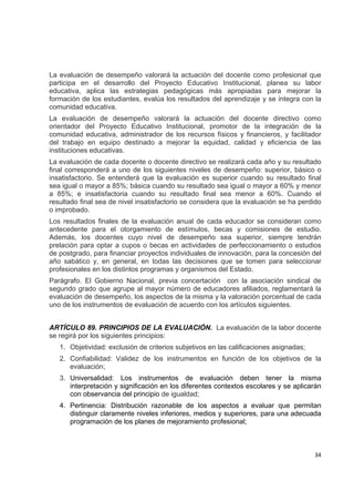 La evaluación de desempeño valorará la actuación del docente como profesional que
participa en el desarrollo del Proyecto Educativo Institucional, planea su labor
educativa, aplica las estrategias pedagógicas más apropiadas para mejorar la
formación de los estudiantes, evalúa los resultados del aprendizaje y se integra con la
comunidad educativa.
La evaluación de desempeño valorará la actuación del docente directivo como
orientador del Proyecto Educativo Institucional, promotor de la integración de la
comunidad educativa, administrador de los recursos físicos y financieros, y facilitador
del trabajo en equipo destinado a mejorar la equidad, calidad y eficiencia de las
instituciones educativas.
La evaluación de cada docente o docente directivo se realizará cada año y su resultado
final corresponderá a uno de los siguientes niveles de desempeño: superior, básico o
insatisfactorio. Se entenderá que la evaluación es superior cuando su resultado final
sea igual o mayor a 85%; básica cuando su resultado sea igual o mayor a 60% y menor
a 85%; e insatisfactoria cuando su resultado final sea menor a 60%. Cuando el
resultado final sea de nivel insatisfactorio se considera que la evaluación se ha perdido
o improbado.
Los resultados finales de la evaluación anual de cada educador se consideran como
antecedente para el otorgamiento de estímulos, becas y comisiones de estudio.
Además, los docentes cuyo nivel de desempeño sea superior, siempre tendrán
prelación para optar a cupos o becas en actividades de perfeccionamiento o estudios
de postgrado, para financiar proyectos individuales de innovación, para la concesión del
año sabático y, en general, en todas las decisiones que se tomen para seleccionar
profesionales en los distintos programas y organismos del Estado.
Parágrafo. El Gobierno Nacional, previa concertación con la asociación sindical de
segundo grado que agrupe al mayor número de educadores afiliados, reglamentará la
evaluación de desempeño, los aspectos de la misma y la valoración porcentual de cada
uno de los instrumentos de evaluación de acuerdo con los artículos siguientes.


ARTÍCULO 89. PRINCIPIOS DE LA EVALUACIÓN. La evaluación de la labor docente
se regirá por los siguientes principios:
    1. Objetividad: exclusión de criterios subjetivos en las calificaciones asignadas;
    2. Confiabilidad: Validez de los instrumentos en función de los objetivos de la
       evaluación;
    3. Universalidad: Los instrumentos de evaluación deben tener la misma
       interpretación y significación en los diferentes contextos escolares y se aplicarán
       con observancia del principio de igualdad;
    4. Pertinencia: Distribución razonable de los aspectos a evaluar que permitan
       distinguir claramente niveles inferiores, medios y superiores, para una adecuada
       programación de los planes de mejoramiento profesional;

                                                                                            

                                                                                         34 

 
 
