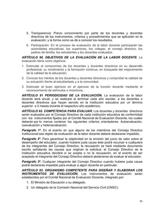 5. Transparencia: Previo conocimiento por parte de los docentes y docentes
       directivos de los instrumentos, criterios y procedimientos que se aplicarán en la
       evaluación; y la forma como se dé a conocer los resultados.
    6. Participación: En el proceso de evaluación de la labor docente participarán las
       autoridades educativas, los superiores, los colegas, el consejo directivo, los
       padres de familia, los estudiantes y los docentes evaluados.
ARTÍCULO 90. OBJETIVOS DE LA EVALUACIÓN DE LA LABOR DOCENTE. La
evaluación tiene como objetivos:
1. Estimular el compromiso de los docentes y docentes directivos en su desarrollo
   profesional, su rendimiento y la formación continua, en búsqueda del mejoramiento
   de la calidad de la educación;
2. Conocer los méritos de los docentes y docentes directivos y comprobar la calidad de
   su actuación frente al estudiantado y a la comunidad.
3. Estimular el buen ejercicio en el ejercicio de la función docente mediante el
   reconocimiento de estímulos o incentivos.
ARTÍCULO 91 PERIODICIDAD DE LA EVALUACIÓN. La evaluación de la labor
docente será anual, y se realizará al terminar cada año escolar, a los docentes o
docentes directivos que hayan servido en la institución educativa por un término
superior a 5 meses durante el respectivo año académico.
ARTÍCULO 92. COMPETENCIA PARA EVALUAR. Los docentes y docentes directivos
serán evaluados por el Consejo Directivo de cada institución educativa de conformidad
con los instrumentos fijados por el Comité Nacional de Evaluación Docente, los cuales
deberán por lo menos contener los siguientes criterios orientadores: Autoevaluación,
coevaluación y heteroevaluación.
Parágrafo 1º. En el evento en que alguno de los miembros del Consejo Directivo
Institucional sea objeto de evaluación de la labor docente deberá declararse impedido.
Parágrafo 2º. Para garantizar la objetividad en la emisión del juicio de valor sobre el
desempeño del educador, cuando hubiere justa causa éste podrá recursar a cualquiera
de los integrantes del Consejo Directivo, la recusación se hará mediante documento
escrito señalando las causas que originan la solicitud; el Consejo Directivo de la
institución educativa decidirá si se acepta o no la recusación, en el evento de ser
aceptada el integrante del Consejo Directivo deberá abstenerse de evaluar al educador.
Parágrafo 3º. Cualquier integrante del Consejo Directivo cuando hubiere justa causa
podrá declararse impedido para evaluar a algún docente en particular.
ARTÍCULO 93. ORGANISMO COMPETENTE PARA DISEÑAR Y ELABORAR LOS
INSTRUMENTOS DE EVALUACIÓN. Los instrumentos de evaluación serán
establecidos por el Comité Nacional de Evaluación Docente, integrado por:
    1. El Ministro de Educación o su delegado.
    2. Un delegado de la Comisión Nacional del Servicio Civil (CNSC);

                                                                                            

                                                                                     35 

 
 