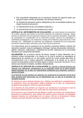 3. Dos educadores designados por la asociación sindical de segundo grado que
       agrupe el mayor número de docentes y de docentes directivos;
    4. Un docente de educación superior designado por las universidades públicas que
       tengan facultad de educación;
    5. Un representante de las comunidades indígenas; y
    6. un representante de las comunidades afro y raizal.
ARTÍCULO 94. INSTRUMENTOS DE EVALUACIÓN. Los instrumentos de evaluación
de la labor docente que diseñe la Comisión Nacional de Evaluación Docente deben
permitir la valoración de los siguientes aspectos de los docentes evaluados: Desarrollo
de actividades en cumplimiento de la autonomía escolar; dominio de estrategias y
habilidades pedagógicas y de evaluación; manejo de la didáctica propia del área o nivel
educativo de ; habilidades en resolución de problemas; cumplimiento de los proyectos
educativos institucionales; actitudes y buen trato hacia los alumnos.
Los instrumentos para la evaluación de los directivos docentes deberán contener los
siguientes aspectos: asesoría pedagógica, liderazgo; manejo presupuestal; planeación,
gestión, ejecución, organización y desarrollo de los PEI; relaciones con la comunidad
educativa y las instituciones del Estado.
ACLARACIÓN: En el próximo artículo 95 hemos ubicado 2 textos diferentes; los 2
primeros incisos corresponden a la versión en la cual la sanción es equivalente al
aplazamiento de ascenso por un año (según opinión de varios juristas este texto es
inconstitucional). Los 5 incisos siguientes corresponden a la versión en la cual la
sanción es equivalente al retiro del cargo según lo ordena el artículo 125 de la C. N. Lo
anterior para abordar el debate y análisis correspondiente.
ARTÍCULO 95. EFECTOS DE LA EVALUACIÓN. El docente o docente directivo que
obtenga una calificación insatisfactoria en la evaluación anual de la labor docente
deberá participar en el plan de mejoramiento profesional que programe, financie y
ejecute el Estado.
Si el docente de aula perdiere por segunda vez consecutiva la evaluación anual de la
labor docente será sancionado con el aplazamiento por un año en el ascenso del
escalafón docente.
El docente de aula o docente directivo que obtenga una calificación insatisfactoria en
la evaluación anual de desempeño deberá participar en el plan de mejoramiento
profesional que programe, financie y ejecute el Estado.
Si el docente de aula perdiere por segunda vez consecutiva la evaluación anual de
desempeño deberá participar en un nuevo plan de mejoramiento profesional.
En el evento en que el docente de aula llegare a perder por tercera vez consecutiva la
Evaluación de Desempeño, será retirado del servicio previa exclusión del Escalafón
Nacional Docente de conformidad con el artículo 125 de la Constitución Política
mediante acto administrativo motivado y notificado en los términos de ley.


                                                                                             

                                                                                      36 

 
 