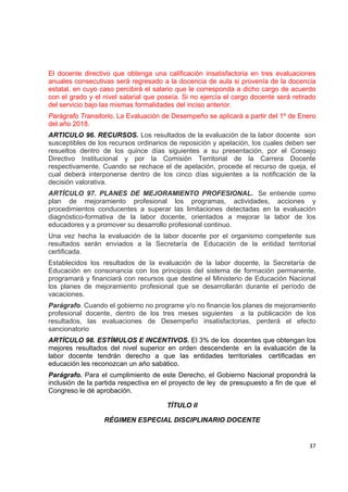 El docente directivo que obtenga una calificación insatisfactoria en tres evaluaciones
anuales consecutivas será regresado a la docencia de aula si provenía de la docencia
estatal, en cuyo caso percibirá el salario que le corresponda a dicho cargo de acuerdo
con el grado y el nivel salarial que poseía. Si no ejercía el cargo docente será retirado
del servicio bajo las mismas formalidades del inciso anterior.
Parágrafo Transitorio. La Evaluación de Desempeño se aplicará a partir del 1º de Enero
del año 2018.
ARTICULO 96. RECURSOS. Los resultados de la evaluación de la labor docente son
susceptibles de los recursos ordinarios de reposición y apelación, los cuales deben ser
resueltos dentro de los quince días siguientes a su presentación, por el Consejo
Directivo Institucional y por la Comisión Territorial de la Carrera Docente
respectivamente. Cuando se rechace el de apelación, procede el recurso de queja, el
cual deberá interponerse dentro de los cinco días siguientes a la notificación de la
decisión valorativa.
ARTÍCULO 97. PLANES DE MEJORAMIENTO PROFESIONAL. Se entiende como
plan de mejoramiento profesional los programas, actividades, acciones y
procedimientos conducentes a superar las limitaciones detectadas en la evaluación
diagnóstico-formativa de la labor docente, orientados a mejorar la labor de los
educadores y a promover su desarrollo profesional continuo.
Una vez hecha la evaluación de la labor docente por el organismo competente sus
resultados serán enviados a la Secretaría de Educación de la entidad territorial
certificada.
Establecidos los resultados de la evaluación de la labor docente, la Secretaría de
Educación en consonancia con los principios del sistema de formación permanente,
programará y financiará con recursos que destine el Ministerio de Educación Nacional
los planes de mejoramiento profesional que se desarrollarán durante el período de
vacaciones.
Parágrafo. Cuando el gobierno no programe y/o no financie los planes de mejoramiento
profesional docente, dentro de los tres meses siguientes a la publicación de los
resultados, las evaluaciones de Desempeño insatisfactorias, perderá el efecto
sancionatorio
ARTÍCULO 98. ESTÍMULOS E INCENTIVOS. El 3% de los docentes que obtengan los
mejores resultados del nivel superior en orden descendente en la evaluación de la
labor docente tendrán derecho a que las entidades territoriales certificadas en
educación les reconozcan un año sabático.
Parágrafo. Para el cumplimiento de este Derecho, el Gobierno Nacional propondrá la
inclusión de la partida respectiva en el proyecto de ley de presupuesto a fin de que el
Congreso le dé aprobación.

                                       TÍTULO II

                  RÉGIMEN ESPECIAL DISCIPLINARIO DOCENTE
                                                                                           

                                                                                      37 

 
 