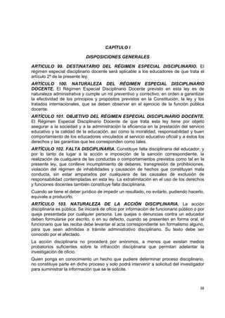CAPÍTULO I

                             DISPOSICIONES GENERALES

ARTICULO 99. DESTINATARIO DEL RÉGIMEN ESPECIAL DISCIPLINARIO. El
régimen especial disciplinario docente será aplicable a los educadores de que trata el
artículo 2º de la presente ley.
ARTÍCULO 100. NATURALEZA DEL RÉGIMEN ESPECIAL DISCIPLINARIO
DOCENTE. El Régimen Especial Disciplinario Docente previsto en esta ley es de
naturaleza administrativa y cumple un rol preventivo y correctivo, en orden a garantizar
la efectividad de los principios y propósitos previstos en la Constitución, la ley y los
tratados internacionales, que se deben observar en el ejercicio de la función pública
docente.
ARTÍCULO 101. OBJETIVO DEL RÉGIMEN ESPECIAL DISCIPLINARIO DOCENTE.
El Régimen Especial Disciplinario Docente de que trata esta ley tiene por objeto
asegurar a la sociedad y a la administración la eficiencia en la prestación del servicio
educativo y la calidad de la educación, así como la moralidad, responsabilidad y buen
comportamiento de los educadores vinculados al servicio educativo oficial y a éstos los
derechos y las garantías que les corresponden como tales.
ARTÍCULO 102. FALTA DISCIPLINARIA. Constituye falta disciplinaria del educador, y
por lo tanto da lugar a la acción e imposición de la sanción correspondiente, la
realización de cualquiera de las conductas o comportamientos previstos como tal en la
presente ley, que conlleve incumplimiento de deberes, transgresión de prohibiciones,
violación del régimen de inhabilidades y causación de hechos que constituyan mala
conducta, sin estar amparados por cualquiera de las causales de exclusión de
responsabilidad contempladas en esta ley. La extralimitación en el uso de los derechos
y funciones docentes también constituye falta disciplinaria.
Cuando se tiene el deber jurídico de impedir un resultado, no evitarlo, pudiendo hacerlo,
equivale a producirlo.
ARTÍCULO 103. NATURALEZA DE LA ACCIÓN DISCIPLINARIA. La acción
disciplinaria es pública. Se iniciará de oficio por información de funcionario público o por
queja presentada por cualquier persona. Las quejas o denuncias contra un educador
deben formularse por escrito, o en su defecto, cuando se presenten en forma oral, el
funcionario que las reciba debe levantar el acta correspondiente sin formalismo alguno,
para que sean admitidas a trámite administrativo disciplinario. Su texto debe ser
conocido por el afectado.
La acción disciplinaria no procederá por anónimos, a menos que existan medios
probatorios suficientes sobre la infracción disciplinaria que permitan adelantar la
investigación de oficio.
Quien ponga en conocimiento un hecho que pudiere determinar proceso disciplinario,
no constituye parte en dicho proceso y solo podrá intervenir a solicitud del investigador
para suministrar la información que se le solicite.

                                                                                             

                                                                                         38 

 
 