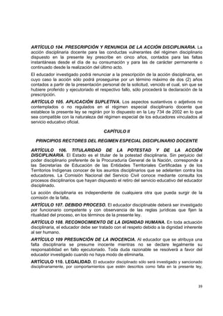ARTÍCULO 104. PRESCRIPCIÓN Y RENUNCIA DE LA ACCIÓN DISCIPLINARIA. La
acción disciplinaria docente para las conductas vulnerantes del régimen disciplinario
dispuesto en la presente ley prescribe en cinco años, contados para las faltas
instantáneas desde el día de su consumación y para las de carácter permanente o
continuado desde la realización del último acto.
El educador investigado podrá renunciar a la prescripción de la acción disciplinaria, en
cuyo caso la acción sólo podrá proseguirse por un término máximo de dos (2) años
contados a partir de la presentación personal de la solicitud, vencido el cual, sin que se
hubiere proferido y ejecutoriado el respectivo fallo, sólo procederá la declaración de la
prescripción.
ARTÍCULO 105. APLICACIÓN SUPLETIVA. Los aspectos sustantivos o adjetivos no
contemplados o no regulados en el régimen especial disciplinario docente que
establece la presente ley se regirán por lo dispuesto en la Ley 734 de 2002 en lo que
sea compatible con la naturaleza del régimen especial de los educadores vinculados al
servicio educativo oficial.

                                      CAPÍTULO II

    PRINCIPIOS RECTORES DEL REGIMEN ESPECIAL DISCIPLINARIO DOCENTE

ARTÍCULO 106. TITULARIDAD DE LA POTESTAD Y DE LA ACCIÓN
DISCIPLINARIA. El Estado es el titular de la potestad disciplinaria. Sin perjuicio del
poder disciplinario preferente de la Procuraduría General de la Nación, corresponde a
las Secretarías de Educación de las Entidades Territoriales Certificadas y de los
Territorios Indígenas conocer de los asuntos disciplinarios que se adelanten contra los
educadores. La Comisión Nacional del Servicio Civil conoce mediante consulta los
procesos disciplinarios que hayan dispuesto el retiro del servicio educativo del educador
disciplinado.
La acción disciplinaria es independiente de cualquiera otra que pueda surgir de la
comisión de la falta.
ARTÍCULO 107. DEBIDO PROCESO. El educador disciplinable deberá ser investigado
por funcionario competente y con observancia de las reglas jurídicas que fijen la
ritualidad del proceso, en los términos de la presente ley.
ARTÍCULO 108. RECONOCIMIENTO DE LA DIGNIDAD HUMANA. En toda actuación
disciplinaria, el educador debe ser tratado con el respeto debido a la dignidad inherente
al ser humano.
ARTÍCULO 109 PRESUNCIÓN DE LA INOCENCIA. Al educador que se atribuya una
falta disciplinaria se presume inocente mientras no se declare legalmente su
responsabilidad en fallo ejecutoriado. Toda duda razonable se resolverá a favor del
educador investigado cuando no haya modo de eliminarla.
ARTÍCULO 110. LEGALIDAD. El educador disciplinado sólo será investigado y sancionado
disciplinariamente, por comportamientos que estén descritos como falta en la presente ley,

                                                                                              

                                                                                       39 

 
 