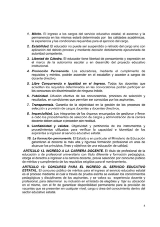 1. Mérito. El ingreso a los cargos del servicio educativo estatal, el ascenso y la
       permanencia en los mismos estará determinado por las calidades académicas,
       la experiencia y las condiciones requeridas para el ejercicio del cargo.
    2. Estabilidad. El educador no puede ser suspendido o retirado del cargo sino con
       aplicación del debido proceso y mediante decisión debidamente ejecutoriada de
       autoridad competente.
    3. Libertad de Cátedra. El educador tiene libertad de pensamiento y expresión en
       el marco de la autonomía escolar y en desarrollo del proyecto educativo
       institucional.
    4. Promoción Permanente. Los educadores, mediante el cumplimiento de
       requisitos y méritos, podrán ascender en el escalafón y acceder a cargos de
       docente directivo.
    5. Libre Concurrencia e Igualdad en el Ingreso. Todos los docentes que
       acrediten los requisitos determinados en las convocatorias podrán participar en
       los concursos sin discriminación de ninguna índole.
    6. Publicidad. Difusión efectiva de las convocatorias, procesos de selección y
       resultados, en condiciones que permitan ser conocidas por los aspirantes.
    7. Transparencia. Garantía de la objetividad en la gestión de los procesos de
       selección y provisión de cargos docentes y docentes directivos.
    8. Imparcialidad. Los integrantes de los órganos encargados de gestionar y llevar
       a cabo los procedimientos de selección de cargos y administración de la carrera
       docente deben actuar o proceder con rectitud.
    9. Confiabilidad y validez. Objetividad y pertinencia de los instrumentos y
       procedimientos utilizados para verificar la capacidad e idoneidad de los
       aspirantes a ingresar al servicio educativo estatal.
    10. La formación permanente. El Estado y en particular el Ministerio de Educación
       garantizan al docente la más alta y rigurosa formación profesional en aras de
       alcanzar los principios, fines y objetivos de una educación de calidad.
ARTÍCULO 12. INGRESO A LA CARRERA DOCENTE. El título de profesional de la
educación o de profesional universitario con título diferente y formación pedagógica,
otorga el derecho a ingresar a la carrera docente, previa selección por concurso público
de méritos y cumplimiento de los requisitos exigidos para el nombramiento.
ARTÌCULO 13: CONCURSO PARA EL INGRESO AL SERVICIO EDUCATIVO
ESTATAL. El concurso público de méritos para el ingreso al servicio educativo estatal
es el proceso mediante el cual a través de prueba escrita se evalúan los conocimientos
pedagógicos y disciplinares de los aspirantes, y se valora su experiencia docente y
profesional, para determinar su inclusión en el listado de elegibles y fijar su ubicación
en el mismo, con el fin de garantizar disponibilidad permanente para la provisión de
vacantes que se presenten en cualquier nivel, cargo o área del conocimiento dentro del
sector educativo estatal.

                                                                                          

                                                                                       4 

 
 