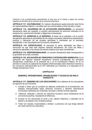 conforme a los procedimientos preexistentes al acto que se le imputa y según las normas
vigentes al momento de la comisión de la conducta antijurídica.  
ARTÍCULO 111. CULPABILIDAD. En materia disciplinaria queda proscrita toda forma
de responsabilidad objetiva. Las faltas solo son sancionables a título de dolo o culpa.
ARTÍCULO 112. CELERIDAD DE LA ACTUACIÓN DISCIPLINARIA. La actuación
disciplinaria debe ser expedita y cumplirá estrictamente los términos indicados en la
presente ley, suprimiendo trámites y diligencias innecesarias.
ARTÍCULO 113. DERECHO A LA DEFENSA. El titular de la potestad y de la acción
disciplinaria garantiza la oponibilidad de los cargos imputados mediante la presentación,
práctica y valoración de las pruebas aportadas o solicitadas por el educador
disciplinado, o las recaudadas por funcionario competente.  
ARTÍCULO 114. ESPECIALIDAD. Al educador le serán aplicables las faltas y
sanciones de que trata este régimen especial disciplinario, así como las faltas y
sanciones aplicables a los demás servidores públicos que sean procedentes.
ARTÍCULO 115. PROPORCIONALIDAD. La sanción disciplinaria debe corresponder a
la gravedad de la falta cometida.
ARTÍCULO 116. APLICACIÓN DE PRINCIPIOS E INTEGRACIÓN NORMATIVA. En la
aplicación del régimen especial disciplinario docente prevalecerán los principios
disciplinarios contenidos en la presente ley y en la Constitución Política. En lo no
previsto en esta ley se aplicarán los tratados internacionales sobre derechos humanos y
los convenios internacionales de la OIT ratificados por Colombia y lo dispuesto en el
Código Disciplinario Único.

                                     CAPÍTULO III

       DEBERES, PROHIBICIONES, INHABILIDADES Y CAUSALES DE MALA
                               CONDUCTA

ARTÍCULO 117. DEBERES DE LOS EDUCADORES. Son deberes de los educadores
en ejercicio de sus funciones:
    1. Cumplir y hacer que se cumplan los deberes contenidos en la Constitución, los
       tratados internacionales sobre derechos humanos y derecho internacional
       humanitario ratificados por Colombia, las leyes y demás normas vigentes;
    2. Observar, defender y difundir los derechos humanos como fundamento de la
       convivencia pacífica, respetando la diferencia;
    3. Inculcar en los educandos el amor a los valores históricos y culturales de la
       Nación y el respeto a los símbolos patrios;
    4. Tratar con respeto, imparcialidad y rectitud a personas con que tenga relación
       por razón del servicio educativo;



                                                                                           

                                                                                      40 

 
 