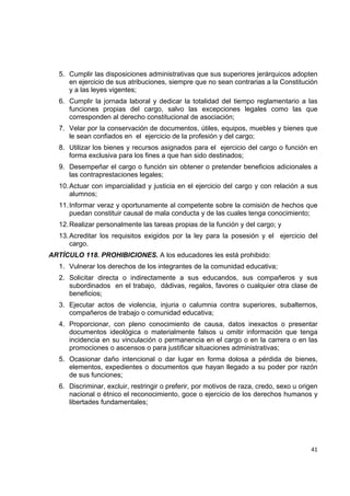 5. Cumplir las disposiciones administrativas que sus superiores jerárquicos adopten
       en ejercicio de sus atribuciones, siempre que no sean contrarias a la Constitución
       y a las leyes vigentes;
    6. Cumplir la jornada laboral y dedicar la totalidad del tiempo reglamentario a las
       funciones propias del cargo, salvo las excepciones legales como las que
       corresponden al derecho constitucional de asociación;
    7. Velar por la conservación de documentos, útiles, equipos, muebles y bienes que
       le sean confiados en el ejercicio de la profesión y del cargo;
    8. Utilizar los bienes y recursos asignados para el ejercicio del cargo o función en
       forma exclusiva para los fines a que han sido destinados;
    9. Desempeñar el cargo o función sin obtener o pretender beneficios adicionales a
       las contraprestaciones legales;
    10. Actuar con imparcialidad y justicia en el ejercicio del cargo y con relación a sus
        alumnos;
    11. Informar veraz y oportunamente al competente sobre la comisión de hechos que
        puedan constituir causal de mala conducta y de las cuales tenga conocimiento;
    12. Realizar personalmente las tareas propias de la función y del cargo; y
    13. Acreditar los requisitos exigidos por la ley para la posesión y el ejercicio del
        cargo.
ARTÍCULO 118. PROHIBICIONES. A los educadores les está prohibido:
    1. Vulnerar los derechos de los integrantes de la comunidad educativa;
    2. Solicitar directa o indirectamente a sus educandos, sus compañeros y sus
       subordinados en el trabajo, dádivas, regalos, favores o cualquier otra clase de
       beneficios;
    3. Ejecutar actos de violencia, injuria o calumnia contra superiores, subalternos,
       compañeros de trabajo o comunidad educativa;
    4. Proporcionar, con pleno conocimiento de causa, datos inexactos o presentar
       documentos ideológica o materialmente falsos u omitir información que tenga
       incidencia en su vinculación o permanencia en el cargo o en la carrera o en las
       promociones o ascensos o para justificar situaciones administrativas;
    5. Ocasionar daño intencional o dar lugar en forma dolosa a pérdida de bienes,
       elementos, expedientes o documentos que hayan llegado a su poder por razón
       de sus funciones;
    6. Discriminar, excluir, restringir o preferir, por motivos de raza, credo, sexo u origen
       nacional o étnico el reconocimiento, goce o ejercicio de los derechos humanos y
       libertades fundamentales;



                                                                                              

                                                                                          41 

 
 