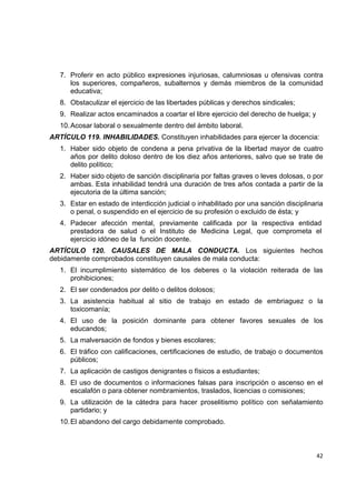 7. Proferir en acto público expresiones injuriosas, calumniosas u ofensivas contra
       los superiores, compañeros, subalternos y demás miembros de la comunidad
       educativa;
    8. Obstaculizar el ejercicio de las libertades públicas y derechos sindicales;
    9. Realizar actos encaminados a coartar el libre ejercicio del derecho de huelga; y
    10. Acosar laboral o sexualmente dentro del ámbito laboral.
ARTÍCULO 119. INHABILIDADES. Constituyen inhabilidades para ejercer la docencia:
    1. Haber sido objeto de condena a pena privativa de la libertad mayor de cuatro
       años por delito doloso dentro de los diez años anteriores, salvo que se trate de
       delito político;
    2. Haber sido objeto de sanción disciplinaria por faltas graves o leves dolosas, o por
       ambas. Esta inhabilidad tendrá una duración de tres años contada a partir de la
       ejecutoria de la última sanción;
    3. Estar en estado de interdicción judicial o inhabilitado por una sanción disciplinaria
       o penal, o suspendido en el ejercicio de su profesión o excluido de ésta; y
    4. Padecer afección mental, previamente calificada por la respectiva entidad
       prestadora de salud o el Instituto de Medicina Legal, que comprometa el
       ejercicio idóneo de la función docente.
ARTÍCULO 120. CAUSALES DE MALA CONDUCTA. Los siguientes hechos
debidamente comprobados constituyen causales de mala conducta:
    1. El incumplimiento sistemático de los deberes o la violación reiterada de las
       prohibiciones;
    2. El ser condenados por delito o delitos dolosos;
    3. La asistencia habitual al sitio de trabajo en estado de embriaguez o la
       toxicomanía;
    4. El uso de la posición dominante para obtener favores sexuales de los
       educandos;
    5. La malversación de fondos y bienes escolares;
    6. El tráfico con calificaciones, certificaciones de estudio, de trabajo o documentos
       públicos;
    7. La aplicación de castigos denigrantes o físicos a estudiantes;
    8. El uso de documentos o informaciones falsas para inscripción o ascenso en el
       escalafón o para obtener nombramientos, traslados, licencias o comisiones;
    9. La utilización de la cátedra para hacer proselitismo político con señalamiento
       partidario; y
    10. El abandono del cargo debidamente comprobado.

                                                                                                

                                                                                          42 

 
 