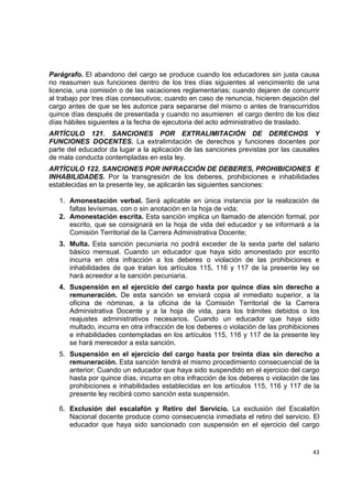 Parágrafo. El abandono del cargo se produce cuando los educadores sin justa causa
no reasumen sus funciones dentro de los tres días siguientes al vencimiento de una
licencia, una comisión o de las vacaciones reglamentarias; cuando dejaren de concurrir
al trabajo por tres días consecutivos; cuando en caso de renuncia, hicieren dejación del
cargo antes de que se les autorice para separarse del mismo o antes de transcurridos
quince días después de presentada y cuando no asumieren el cargo dentro de los diez
días hábiles siguientes a la fecha de ejecutoria del acto administrativo de traslado.
ARTÍCULO 121. SANCIONES POR EXTRALIMITACIÓN DE DERECHOS Y
FUNCIONES DOCENTES. La extralimitación de derechos y funciones docentes por
parte del educador da lugar a la aplicación de las sanciones previstas por las causales
de mala conducta contempladas en esta ley.
ARTÍCULO 122. SANCIONES POR INFRACCIÓN DE DEBERES, PROHIBICIONES E
INHABILIDADES. Por la transgresión de los deberes, prohibiciones e inhabilidades
establecidas en la presente ley, se aplicarán las siguientes sanciones:

    1. Amonestación verbal. Será aplicable en única instancia por la realización de
       faltas levísimas, con o sin anotación en la hoja de vida;
    2. Amonestación escrita. Esta sanción implica un llamado de atención formal, por
       escrito, que se consignará en la hoja de vida del educador y se informará a la
       Comisión Territorial de la Carrera Administrativa Docente;
    3. Multa. Esta sanción pecuniaria no podrá exceder de la sexta parte del salario
       básico mensual. Cuando un educador que haya sido amonestado por escrito
       incurra en otra infracción a los deberes o violación de las prohibiciones e
       inhabilidades de que tratan los artículos 115, 116 y 117 de la presente ley se
       hará acreedor a la sanción pecuniaria.
    4. Suspensión en el ejercicio del cargo hasta por quince días sin derecho a
       remuneración. De esta sanción se enviará copia al inmediato superior, a la
       oficina de nóminas, a la oficina de la Comisión Territorial de la Carrera
       Administrativa Docente y a la hoja de vida, para los trámites debidos o los
       reajustes administrativos necesarios. Cuando un educador que haya sido
       multado, incurra en otra infracción de los deberes o violación de las prohibiciones
       e inhabilidades contempladas en los artículos 115, 116 y 117 de la presente ley
       se hará merecedor a esta sanción.
    5. Suspensión en el ejercicio del cargo hasta por treinta días sin derecho a
       remuneración. Esta sanción tendrá el mismo procedimiento consecuencial de la
       anterior; Cuando un educador que haya sido suspendido en el ejercicio del cargo
       hasta por quince días, incurra en otra infracción de los deberes o violación de las
       prohibiciones e inhabilidades establecidas en los artículos 115, 116 y 117 de la
       presente ley recibirá como sanción esta suspensión.

    6. Exclusión del escalafón y Retiro del Servicio. La exclusión del Escalafón
       Nacional docente produce como consecuencia inmediata el retiro del servicio. El
       educador que haya sido sancionado con suspensión en el ejercicio del cargo
                                                                                          

                                                                                       43 

 
 