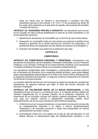 hasta por treinta días sin derecho a remuneración y cometiere otra falta
       disciplinaria descrita en los artículos 115, 116 y 117 de la presente ley dentro de
       los cuatro años posteriores a la ejecutoria de aquella, será excluido del escalafón
       y retirado del servicio.
ARTÍCULO 123. SANCIONES POR MALA CONDUCTA. Los educadores que incurran
en las causales de mala conducta establecidas en esta ley se harán acreedores a una
de las siguientes sanciones:
    1. Aplazamiento del ascenso en el escalafón por un término de seis a doce meses;
    2. Suspensión en el escalafón hasta por seis meses que ocasiona la pérdida de los
       derechos y garantías de la carrera docente por el término de suspensión, y la
       pérdida del tiempo de suspensión para los efectos de ascenso en el escalafón; y
    3. Exclusión del escalafón que determina la destitución del cargo.
                                      CAPÍTULO IV

                                     COMPETENCIA

ARTÍCULO 124. COMPETENCIA FUNCIONAL Y TERRITORIAL. Corresponde a las
Secretarías de Educación de las Entidades Territoriales Certificadas y de los Territorios
Indígenas y a la Comisión Territorial de la Carrera Docente disciplinar a los educadores
vinculados al Sistema Educativo Oficial en la respectiva entidad territorial.
Los educadores disciplinables serán investigados y sancionados en primera instancia
por el Secretario de Educación de la respectiva entidad territorial, quien podrá delegar
estas responsabilidades administrativas en la Oficina de Control Interno Disciplinario de
la respectiva Secretaría de Educación. La segunda instancia corresponde a la Comisión
Territorial de la Carrera Docente.
La Comisión Nacional del Servicio Civil conocerá en grado de consulta las providencias
disciplinarias de segunda instancia que fallen el retiro del servicio educativo del
educador investigado.
ARTÍCULO 125. VALORACIÓN INICIAL DE LA QUEJA DISCIPLINARIA. La falta
disciplinaria de que se acuse a un docente de aula o a un docente directivo deberá ser
valorada integralmente por el Consejo Directivo de la Institución respectiva, con
observancia de los principios rectores del régimen especial disciplinario docente, en
cuyo caso por votación nominal y debidamente sustentada podrán tomar
mayoritariamente una de las cuatro decisiones administrativas siguientes:
    1. Inhibición de enviar la queja disciplinaria a la secretaría de educación porque ella
       es manifiestamente temeraria o se refiere a hechos disciplinariamente
       irrelevantes o de imposible ocurrencia o hayan sido presentados de manera
       absolutamente inconcreta o difusa;
    2. Amonestación verbal con o sin registro en la hoja de vida del educador, la cual
       deberá efectuar el representante legal del establecimiento educativo o una

                                                                                              

                                                                                        44 

 
 