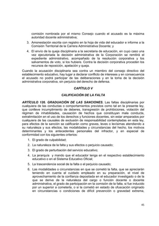 comisión nombrada por el mismo Consejo cuando el acusado es la máxima
       autoridad docente administrativa;
    3. Amonestación escrita con registro en la hoja de vida del educador e informe a la
       Comisión Territorial de la Carrera Administrativa Docente; y
    4. El envío de la queja disciplinaria a la secretaria de educación, en cuyo caso una
       vez ejecutoriada la decisión administrativa de la Corporación se remitirá el
       expediente administrativo, acompañado de la resolución corporativa y los
       salvamentos de voto, si los hubiere. Contra la decisión corporativa proceden los
       recursos de reposición, apelación y queja.
Cuando la acusación disciplinaria sea contra un miembro del consejo directivo del
establecimiento educativo, hay lugar a declarar conflicto de intereses y en consecuencia
el acusado no podrá participar de las deliberaciones y en la toma de la decisión
administrativa corporativa, sin perjuicio del derecho de defensa.

                                      CAPÍTULO V

                             CALIFICACIÓN DE LA FALTA

ARTÍCULO 126. GRADUACIÓN DE LAS SANCIONES. Las faltas disciplinarias por
cualquiera de las conductas o comportamientos previstos como tal en la presente ley,
que conlleve incumplimiento de deberes, transgresión de prohibiciones, violación del
régimen de inhabilidades, causación de hechos que constituyan mala conducta,
extralimitación en el uso de los derechos y funciones docentes, sin estar amparados por
cualquiera de las causales de exclusión de responsabilidad contempladas en esta ley,
para efectos de la sanción se calificarán como graves, leves o levísimas atendiendo a
su naturaleza y sus efectos, las modalidades y circunstancias del hecho, los motivos
determinantes y los antecedentes personales del infractor, y en especial de
conformidad con los siguientes criterios:
    1. El grado de culpabilidad;
    2. La naturaleza de la falta y sus efectos o perjuicio causado;
    3. El grado de perturbación del servicio educativo;
    4. La jerarquía y mando que el educador tenga en el respectivo establecimiento
       educativo o en el Sistema Educativo Oficial;
    5. La trascendencia social de la falta o el perjuicio causado;
    6. Las modalidades o circunstancias en que se cometió la falta, que se apreciarán
       teniendo en cuenta el cuidado empleado en su preparación, el nivel de
       aprovechamiento de la confianza depositada en el educador investigado o de la
       que se derive de la naturaleza del cargo o función docente o docente
       administrativa, el grado de participación en la comisión de la falta, si fue inducido
       por un superior a cometerla, o si la cometió en estado de ofuscación originado
       en circunstancias o condiciones de difícil prevención o gravedad extrema,

                                                                                                

                                                                                         45 

 
 