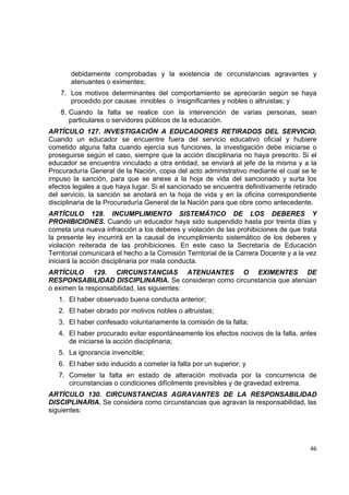 debidamente comprobadas y la existencia de circunstancias agravantes y
        atenuantes o eximentes;
    7. Los motivos determinantes del comportamiento se apreciarán según se haya
       procedido por causas innobles o insignificantes y nobles o altruistas; y
    8. Cuando la falta se realice con la intervención de varias personas, sean
       particulares o servidores públicos de la educación.  
ARTÍCULO 127. INVESTIGACIÓN A EDUCADORES RETIRADOS DEL SERVICIO.
Cuando un educador se encuentre fuera del servicio educativo oficial y hubiere
cometido alguna falta cuando ejercía sus funciones, la investigación debe iniciarse o
proseguirse según el caso, siempre que la acción disciplinaria no haya prescrito. Si el
educador se encuentra vinculado a otra entidad, se enviará al jefe de la misma y a la
Procuraduría General de la Nación, copia del acto administrativo mediante el cual se le
impuso la sanción, para que se anexe a la hoja de vida del sancionado y surta los
efectos legales a que haya lugar. Si el sancionado se encuentra definitivamente retirado
del servicio, la sanción se anotará en la hoja de vida y en la oficina correspondiente
disciplinaria de la Procuraduría General de la Nación para que obre como antecedente.
ARTÍCULO 128. INCUMPLIMIENTO SISTEMÁTICO DE LOS DEBERES Y
PROHIBICIONES. Cuando un educador haya sido suspendido hasta por treinta días y
cometa una nueva infracción a los deberes y violación de las prohibiciones de que trata
la presente ley incurrirá en la causal de incumplimiento sistemático de los deberes y
violación reiterada de las prohibiciones. En este caso la Secretaría de Educación
Territorial comunicará el hecho a la Comisión Territorial de la Carrera Docente y a la vez
iniciará la acción disciplinaria por mala conducta.
ARTÍCULO 129. CIRCUNSTANCIAS ATENUANTES O EXIMENTES DE
RESPONSABILIDAD DISCIPLINARIA. Se consideran como circunstancia que atenúan
o eximen la responsabilidad, las siguientes:
    1. El haber observado buena conducta anterior;
    2. El haber obrado por motivos nobles o altruistas;
    3. El haber confesado voluntariamente la comisión de la falta;
    4. El haber procurado evitar espontáneamente los efectos nocivos de la falta, antes
       de iniciarse la acción disciplinaria;
    5. La ignorancia invencible;
    6. El haber sido inducido a cometer la falta por un superior; y
    7. Cometer la falta en estado de alteración motivada por la concurrencia de
       circunstancias o condiciones difícilmente previsibles y de gravedad extrema.
ARTÍCULO 130. CIRCUNSTANCIAS AGRAVANTES DE LA RESPONSABILIDAD
DISCIPLINARIA. Se considera como circunstancias que agravan la responsabilidad, las
siguientes:


                                                                                              

                                                                                       46 

 
 
