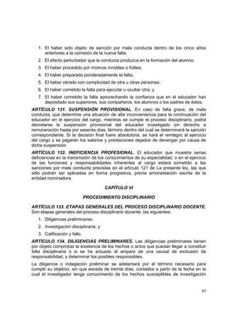 1. El haber sido objeto de sanción por mala conducta dentro de los cinco años
       anteriores a la comisión de la nueva falta;
    2. El efecto perturbador que la conducta produzca en la formación del alumno;
    3. El haber procedido por motivos innobles o fútiles;
    4. El haber preparado ponderadamente la falta;
    5. El haber obrado con complicidad de otra u otras personas;
    6. El haber cometido la falta para ejecutar u ocultar otra; y
    7. El haber cometido la falta aprovechando la confianza que en el educador han
       depositado sus superiores, sus compañeros, los alumnos o los padres de éstos.
ARTÍCULO 131. SUSPENSIÓN PROVISIONAL. En caso de falta grave, de mala
conducta, que determine una situación de alta inconveniencia para la continuación del
educador en el ejercicio del cargo, mientras se cumple el proceso disciplinario, podrá
decretarse la suspensión provisional del educador investigado sin derecho a
remuneración hasta por sesenta días, término dentro del cual se determinará la sanción
correspondiente. Si la decisión final fuere absolutoria, se hará el reintegro al ejercicio
del cargo y se pagarán los salarios y prestaciones dejados de devengar por causa de
dicha suspensión.
ARTÍCULO 132. INEFICIENCIA PROFESIONAL. El educador que muestre serias
deficiencias en la transmisión de los conocimientos de su especialidad, o en el ejercicio
de las funciones y responsabilidades inherentes al cargo estará sometido a las
sanciones por mala conducta previstas en el artículo 121 de La presente ley, las que
sólo podrán ser aplicadas en forma progresiva, previa amonestación escrita de la
entidad nominadora.

                                        CAPÍTULO VI

                               PROCEDIMIENTO DISCIPLINARIO

ARTÍCULO 133. ETAPAS GENERALES DEL PROCESO DISCIPLINARIO DOCENTE.
Son etapas generales del proceso disciplinario docente, las siguientes:
    1. Diligencias preliminares;
    2. Investigación disciplinaria; y
    3. Calificación y fallo.
ARTÍCULO 134. DILIGENCIAS PRELIMINARES. Las diligencias preliminares tienen
por objeto comprobar la existencia de los hechos o actos que puedan llegar a constituir
falta disciplinaria o si se ha actuado al amparo de una causal de exclusión de
responsabilidad, y determinar los posibles responsables.
La diligencia o indagación preliminar se adelantará por el término necesario para
cumplir su objetivo, sin que exceda de treinta días, contados a partir de la fecha en la
cual el investigador tenga conocimiento de los hechos susceptibles de investigación
                                                                                              

                                                                                       47 

 
 