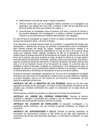 4. Determinación concreta del cargo o cargos imputados;
    5. Término dentro del cual el investigado deberá presentar al investigador sus
       descargos, que deberá ser cinco días, contados a partir del día siguiente de la
       fecha de recibo del oficio que contiene los cargos; y
    6. Comunicación al investigado sobre el derecho que tiene a conocer el informe y
       las pruebas allegadas a la investigación y a aportar y solicitar la práctica de las
       mismas y a ser asesorado por miembros del sindicato o por abogado.
En caso de que el investigado se negare a firmar, se dejará constancia de tal hecho en
la copia del respectivo oficio, y firmará un testigo.
Si el educador se encuentra desvinculado de la entidad, o suspendido del empleo que
desempaña, o abandonado el cargo, se solicitará su presentación ante el investigador
para hacerle entrega del pliego de cargos, mediante comunicación dirigida a la
dirección residencial que aparezca registrada en su hoja de vida o de la que se tenga
noticia por cualquier medio, dejando constancia de ello en el expediente. Si no se
pudiere hacer la entrega personal de la formulación de cargos, al cabo de cinco días del
envío de la citación, que para el efecto se haga, se fijará un edicto en un lugar público
de la Secretaría de Educación Territorial, enviando copia a las direcciones conocidas y
dejando constancia escrita de este hecho. El término de fijación del edicto será de diez
días y en él se insertará el auto de la formulación de cargos. Si a los tres días de
desfijado el edicto el educador inculpado no compareciere, se le designará de oficio un
abogado en ejercicio, cuyo nombramiento deberá notificarse a la Comisión Territorial de
la Carrera Docente y al sindicato de educadores al que se encuentre afiliado.
Cuando el educador investigado comparezca en el curso de la investigación se dejará
constancia de este hecho en el expediente y podrá asumir su propia defensa o designar
su propio abogado, caso en el cual cesará en sus funciones el apoderado, sin que
opere la suspensión de términos.
ARTÍCULO 140. DE LA PRÁCTICA DE LAS PRUEBAS. Dentro de los tres días
siguientes al recibo de los descargos, se dictará el Auto decretando la práctica de las
pruebas que considere pertinentes las cuales se practicarán en un plazo hasta de
veinte días.
Para el decreto y práctica de pruebas se observará el principio de contradicción.
ARTÍCULO 141. CIERRE DEL PERÍODO PROBATORIO. Vencido el término
probatorio y allegado o practicadas las pruebas a que se refiere el artículo anterior,
mediante auto se declarará cerrado el período de prueba.
ARTÍCULO 142. ALEGATO DE CONCLUSIÓN. El educador investigado o su
apoderado podrán presentar, una vez cerrado el período probatorio, su alegato de
conclusión.
ARTÍCULO 143. SUSTANCIACIÓN Y FALLO. Cerrado el período probatorio, el
funcionario de conocimiento proferirá el fallo dentro de los diez días siguientes al
vencimiento del término para presentar descargos, o al del término probatorio, en caso
contrario.
                                                                                              

                                                                                       49 

 
 