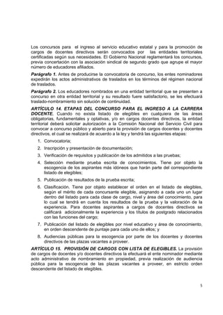 Los concursos para el ingreso al servicio educativo estatal y para la promoción de
cargos de docentes directivos serán convocados por las entidades territoriales
certificadas según sus necesidades. El Gobierno Nacional reglamentará los concursos,
previa concertación con la asociación sindical de segundo grado que agrupe el mayor
número de educadores afiliados.
Parágrafo 1. Antes de producirse la convocatoria de concurso, los entes nominadores
expedirán los actos administrativos de traslados en los términos del régimen nacional
de traslados.
Parágrafo 2. Los educadores nombrados en una entidad territorial que se presenten a
concurso en otra entidad territorial y su resultado fuere satisfactorio, se les efectuará
traslado-nombramiento sin solución de continuidad.
ARTÍCULO 14. ETAPAS DEL CONCURSO PARA EL INGRESO A LA CARRERA
DOCENTE. Cuando no exista listado de elegibles en cualquiera de las áreas
obligatorias, fundamentales y optativas, y/o en cargos docentes directivos, la entidad
territorial deberá solicitar autorización a la Comisión Nacional del Servicio Civil para
convocar a concurso público y abierto para la provisión de cargos docentes y docentes
directivos, el cual se realizará de acuerdo a la ley y tendrá las siguientes etapas:
    1. Convocatoria;
    2. Inscripción y presentación de documentación;
    3. Verificación de requisitos y publicación de los admitidos a las pruebas;
    4. Selección mediante prueba escrita de conocimientos. Tiene por objeto la
       escogencia de los aspirantes más idóneos que harán parte del correspondiente
       listado de elegibles;
    5. Publicación de resultados de la prueba escrita;
    6. Clasificación. Tiene por objeto establecer el orden en el listado de elegibles,
       según el mérito de cada concursante elegible, asignando a cada uno un lugar
       dentro del listado para cada clase de cargo, nivel y área del conocimiento, para
       lo cual se tendrá en cuenta los resultados de la prueba y la valoración de la
       experiencia. Para docentes aspirantes a cargos de docentes directivos se
       calificará adicionalmente la experiencia y los títulos de postgrado relacionados
       con las funciones del cargo;
    7. Publicación del listado de elegibles por nivel educativo y área de conocimiento,
       en orden descendente de puntaje para cada uno de ellos; y
    8. Audiencias públicas para la escogencia por parte de los docentes y docentes
       directivos de las plazas vacantes a proveer.
ARTÌCULO 15. PROVISIÓN DE CARGOS CON LISTA DE ELEGIBLES. La provisión
de cargos de docentes y/o docentes directivos la efectuará el ente nominador mediante
acto administrativo de nombramiento en propiedad, previa realización de audiencia
pública para la escogencia de las plazas vacantes a proveer, en estricto orden
descendente del listado de elegibles.
                                                                                           

                                                                                       5 

 
 