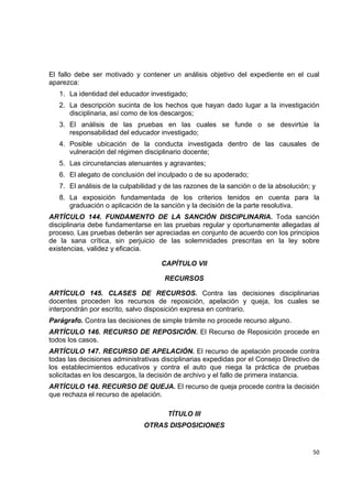 El fallo debe ser motivado y contener un análisis objetivo del expediente en el cual
aparezca:
    1. La identidad del educador investigado;
    2. La descripción sucinta de los hechos que hayan dado lugar a la investigación
       disciplinaria, así como de los descargos;
    3. El análisis de las pruebas en las cuales se funde o se desvirtúe la
       responsabilidad del educador investigado;
    4. Posible ubicación de la conducta investigada dentro de las causales de
       vulneración del régimen disciplinario docente;
    5. Las circunstancias atenuantes y agravantes;
    6. El alegato de conclusión del inculpado o de su apoderado;
    7. El análisis de la culpabilidad y de las razones de la sanción o de la absolución; y
    8. La exposición fundamentada de los criterios tenidos en cuenta para la
       graduación o aplicación de la sanción y la decisión de la parte resolutiva.
ARTÍCULO 144. FUNDAMENTO DE LA SANCIÓN DISCIPLINARIA. Toda sanción
disciplinaria debe fundamentarse en las pruebas regular y oportunamente allegadas al
proceso. Las pruebas deberán ser apreciadas en conjunto de acuerdo con los principios
de la sana crítica, sin perjuicio de las solemnidades prescritas en la ley sobre
existencias, validez y eficacia.

                                      CAPÍTULO VII

                                       RECURSOS

ARTÍCULO 145. CLASES DE RECURSOS. Contra las decisiones disciplinarias
docentes proceden los recursos de reposición, apelación y queja, los cuales se
interpondrán por escrito, salvo disposición expresa en contrario.
Parágrafo. Contra las decisiones de simple trámite no procede recurso alguno.
ARTÍCULO 146. RECURSO DE REPOSICIÓN. El Recurso de Reposición procede en
todos los casos.
ARTÍCULO 147. RECURSO DE APELACIÓN. El recurso de apelación procede contra
todas las decisiones administrativas disciplinarias expedidas por el Consejo Directivo de
los establecimientos educativos y contra el auto que niega la práctica de pruebas
solicitadas en los descargos, la decisión de archivo y el fallo de primera instancia.
ARTÍCULO 148. RECURSO DE QUEJA. El recurso de queja procede contra la decisión
que rechaza el recurso de apelación.

                                        TÍTULO III
                                OTRAS DISPOSICIONES
                                                                                              

                                                                                         50 

 
 