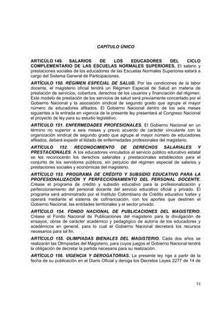 CAPÍTULO ÚNICO


ARTICÚLO 149. SALARIOS             DE     LOS     EDUCADORES        DEL      CICLO
COMPLEMENTARIO DE LAS ESCUELAS NORMALES SUPERIORES. El salario y
prestaciones sociales de los educadores de las Escuelas Normales Superiores estará a
cargo del Sistema General de Participaciones.
ARTÍCULO 150. RÉGIMEN ESPECIAL DE SALUD. Por las condiciones de la labor
docente, el magisterio oficial tendrá un Régimen Especial de Salud en materia de
prestación de servicios, cobertura, derechos de los usuarios y financiación del régimen.
Este modelo de prestación de los servicios de salud será previamente concertado por el
Gobierno Nacional y la asociación sindical de segundo grado que agrupe el mayor
número de educadores afiliados. El Gobierno Nacional dentro de los seis meses
siguientes a la entrada en vigencia de la presente ley presentará al Congreso Nacional
el proyecto de ley para su estudio legislativo.
ARTÍCULO 151. ENFERMEDADES PROFESIONALES. El Gobierno Nacional en un
término no superior a seis meses y previo acuerdo de carácter vinculante con la
organización sindical de segundo grado que agrupe al mayor número de educadores
afiliados, deberá expedir el listado de enfermedades profesionales del magisterio.
ARTÍCULO 152. RECONOCIMIENTO DE DERECHOS SALARIALES Y
PRESTACIONALES. A los educadores vinculados al servicio público educativo estatal
se les reconocerán los derechos salariales y prestacionales establecidos para el
conjunto de los servidores públicos, sin perjuicio del régimen especial de salarios y
prestaciones sociales y económicas del magisterio.
ARTÍCULO 153. PROGRAMA DE CRÉDITO Y SUBSIDIO EDUCATIVO PARA LA
PROFESIONALIZACIÓN Y PERFECCIONAMIENTO DEL PERSONAL DOCENTE.
Créase el programa de crédito y subsidio educativo para la profesionalización y
perfeccionamiento del personal docente del servicio educativo oficial y privado. El
programa será administrado por el Instituto Colombiano de Crédito educativo Icetex y
operará mediante el sistema de cofinanciación, con los aportes que destinen el
Gobierno Nacional, las entidades territoriales y el sector privado.
ARTÍCULO 154. FONDO NACIONAL DE PUBLICACIONES DEL MAGISTERIO.
Créase el Fondo Nacional de Publicaciones del magisterio para la divulgación de
ensayos, obras de carácter académico y pedagógico de autoría de los educadores y
académicos en general, para lo cual el Gobierno Nacional decretará los recursos
necesarios para tal fin.
ARTÍCULO 155. OLIMPIADAS BIENALES DEL MAGISTERIO. Cada dos años se
realizarán las Olimpiadas del Magisterio, para cuyos juegos el Gobierno Nacional tendrá
la obligación de decretar la partida necesaria para su realización.
ARTÍCULO 156. VIGENCIA Y DEROGATORIAS. La presente ley rige a partir de la
fecha de su publicación en el Diario Oficial y deroga los Decretos Leyes 2277 de 14 de


                                                                                            

                                                                                     51 

 
 