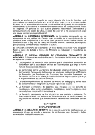 Cuando se produzca una vacante en cargo docente y/o docente directivo, será
nombrado en propiedad mediante acto administrativo, quien ocupe la primera opción.
En caso de no aceptación voluntaria se podrá nombrar al siguiente en estricto orden
descendente y quien decline el nombramiento será excluido del correspondiente listado
de elegibles, sin perjuicio de que pudiere presentar reclamación administrativa y
consecuencialmente acción de tutela, en caso de existir en la no aceptación del cargo
una causal con relevancia constitucional.
ARTÍCULO 16. FORMACIÓN PERMANENTE. La formación permanente de los
educadores es una política de Estado, cuyo cometido es el cumplimiento de los
principios, fines y objetivos de la educación para garantizar un alto nivel de calidad de
conformidad con la Ley 115 de 1994 y los avances teóricos, científicos, tecnológicos,
pedagógicos y demás bienes y valores de la cultura.
La formación permanente es un derecho y un deber de los educadores y una obligación
fiscal a cargo del Estado a través del Ministerio de Educación y Secretarías de
Educación.
ARTICULO 17. SISTEMA NACIONAL DE FORMACIÓN PERMANENTE DE
DOCENTES. El Sistema Nacional de Formación Permanente de Docentes se rige por
los siguientes criterios:
    1. Los programas de formación serán definidos por el Ministerio de Educación en
       concertación con la organización sindical de segundo grado que tenga el mayor
       número de educadores afiliados;
    2. De conformidad con la Ley General de Educación integran el Sistema Nacional
       de Formación Permanente de Docentes las siguientes instituciones: el Ministerio
       de Educación, las Facultades de Educación, las Normales Superiores, las
       Secretarías de Educación y la organización sindical de segundo grado que tenga
       el mayor número de educadores afiliados;
    3. La formación permanente de docentes se ofrecerá en pedagogía y en las áreas
       del conocimiento que integran los currículos y planes de estudio;
    4. La formación permanente de docentes está integrada por un conjunto de
       modalidades, tales como: actualización, investigación, experimentación a nivel
       nacional y/o de cooperación internacional; y
    5. La formación permanente de los educadores será gratuita y obligatoria. Su
       financiación se hará con recursos del Sistema General de Participaciones, sin
       perjuicio de los recursos que puedan destinar las entidades territoriales para tal
       fin.
                                     CAPITULO III
                               ESCALAFON DOCENTE
ARTÍCULO 18. ESCALAFÓN DOCENTE. Es el sistema nacional de clasificación de los
educadores al que se accede y asciende, de conformidad con: formación, títulos,
experiencia y producción académica.

                                                                                         

                                                                                       6 

 
 