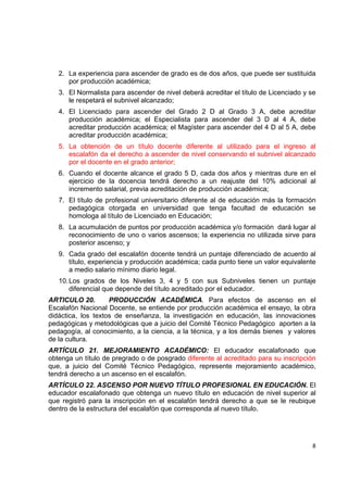 2. La experiencia para ascender de grado es de dos años, que puede ser sustituida
       por producción académica;
    3. El Normalista para ascender de nivel deberá acreditar el título de Licenciado y se
       le respetará el subnivel alcanzado;
    4. El Licenciado para ascender del Grado 2 D al Grado 3 A, debe acreditar
       producción académica; el Especialista para ascender del 3 D al 4 A, debe
       acreditar producción académica; el Magíster para ascender del 4 D al 5 A, debe
       acreditar producción académica;
    5. La obtención de un título docente diferente al utilizado para el ingreso al
       escalafón da el derecho a ascender de nivel conservando el subnivel alcanzado
       por el docente en el grado anterior;
    6. Cuando el docente alcance el grado 5 D, cada dos años y mientras dure en el
       ejercicio de la docencia tendrá derecho a un reajuste del 10% adicional al
       incremento salarial, previa acreditación de producción académica;
    7. El título de profesional universitario diferente al de educación más la formación
       pedagógica otorgada en universidad que tenga facultad de educación se
       homologa al título de Licenciado en Educación;
    8. La acumulación de puntos por producción académica y/o formación dará lugar al
       reconocimiento de uno o varios ascensos; la experiencia no utilizada sirve para
       posterior ascenso; y
    9. Cada grado del escalafón docente tendrá un puntaje diferenciado de acuerdo al
       título, experiencia y producción académica; cada punto tiene un valor equivalente
       a medio salario mínimo diario legal.
    10. Los grados de los Niveles 3, 4 y 5 con sus Subniveles tienen un puntaje
        diferencial que depende del título acreditado por el educador.
ARTICULO 20.        PRODUCCIÓN ACADÉMICA. Para efectos de ascenso en el
Escalafón Nacional Docente, se entiende por producción académica el ensayo, la obra
didáctica, los textos de enseñanza, la investigación en educación, las innovaciones
pedagógicas y metodológicas que a juicio del Comité Técnico Pedagógico aporten a la
pedagogía, al conocimiento, a la ciencia, a la técnica, y a los demás bienes y valores
de la cultura.
ARTÍCULO 21. MEJORAMIENTO ACADÉMICO: El educador escalafonado que
obtenga un título de pregrado o de posgrado diferente al acreditado para su inscripción
que, a juicio del Comité Técnico Pedagógico, represente mejoramiento académico,
tendrá derecho a un ascenso en el escalafón.
ARTÍCULO 22. ASCENSO POR NUEVO TÍTULO PROFESIONAL EN EDUCACIÓN. El
educador escalafonado que obtenga un nuevo título en educación de nivel superior al
que registró para la inscripción en el escalafón tendrá derecho a que se le reubique
dentro de la estructura del escalafón que corresponda al nuevo título.


                                                                                             

                                                                                       8 

 
 