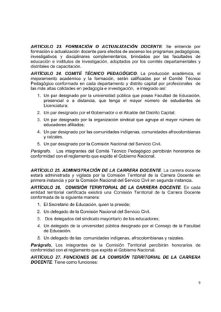 ARTICULO 23. FORMACIÓN O ACTUALIZACIÓN DOCENTE. Se entiende por
formación o actualización docente para efectos de ascenso los programas pedagógicos,
investigativos y disciplinares complementarios, brindados por las facultades de
educación e institutos de investigación, adoptados por los comités departamentales y
distritales de capacitación.
ARTÍCULO 24. COMITÉ TÉCNICO PEDAGÓGICO. La producción académica, el
mejoramiento académico y la formación, serán calificadas por el Comité Técnico
Pedagógico conformado en cada departamento y distrito capital por profesionales de
las más altas calidades en pedagogía e investigación, e integrado así:
    1. Un par designado por la universidad pública que posea Facultad de Educación,
       presencial o a distancia, que tenga el mayor número de estudiantes de
       Licenciatura;
    2. Un par designado por el Gobernador o el Alcalde del Distrito Capital;
    3. Un par designado por la organización sindical que agrupe el mayor número de
       educadores afiliados;
    4. Un par designado por las comunidades indígenas, comunidades afrocolombianas
       y raizales.
    5. Un par designado por la Comisión Nacional del Servicio Civil.
Parágrafo. Los integrantes del Comité Técnico Pedagógico percibirán honorarios de
conformidad con el reglamento que expide el Gobierno Nacional.


ARTÍCULO 25. ADMINISTRACIÓN DE LA CARRERA DOCENTE. La carrera docente
estará administrada y vigilada por la Comisión Territorial de la Carrera Docente en
primera instancia y por la Comisión Nacional del Servicio Civil en segunda instancia.
ARTÍCULO 26. COMISIÓN TERRITORIAL DE LA CARRERA DOCENTE. En cada
entidad territorial certificada existirá una Comisión Territorial de la Carrera Docente
conformada de la siguiente manera:
    1. El Secretario de Educación, quien la preside;
    2. Un delegado de la Comisión Nacional del Servicio Civil.
    3. Dos delegados del sindicato mayoritario de los educadores;
    4. Un delegado de la universidad pública designado por el Consejo de la Facultad
       de Educación.
    5. Un delegado de las comunidades indígenas, afrocolombianas y raizales.
Parágrafo. Los integrantes de la Comisión Territorial percibirán honorarios de
conformidad con el reglamento que expida el Gobierno Nacional.
ARTÍCULO 27. FUNCIONES DE LA COMISIÓN TERRITORIAL DE LA CARRERA
DOCENTE. Tiene como funciones:

                                                                                        

                                                                                     9 

 
 