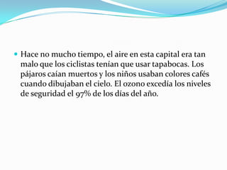 Hace no mucho tiempo, el aire en esta capital era tan malo que los ciclistas tenían que usar tapabocas. Los pájaros caían muertos y los niños usaban colores cafés cuando dibujaban el cielo. El ozono excedía los niveles de seguridad el 97% de los días del año.