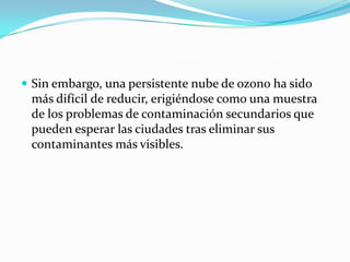 Sin embargo, una persistente nube de ozono ha sido más difícil de reducir, erigiéndose como una muestra de los problemas de contaminación secundarios que pueden esperar las ciudades tras eliminar sus contaminantes más visibles.
