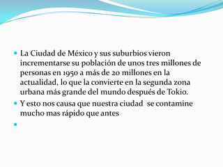 La Ciudad de México y sus suburbios vieron incrementarse su población de unos tres millones de personas en 1950 a más de 20 millones en la actualidad, lo que la convierte en la segunda zona urbana más grande del mundo después de Tokio.Y esto nos causa que nuestra ciudad  se contamine mucho mas rápido que antes 