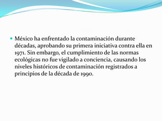 México ha enfrentado la contaminación durante décadas, aprobando su primera iniciativa contra ella en 1971. Sin embargo, el cumplimiento de las normas ecológicas no fue vigilado a conciencia, causando los niveles históricos de contaminación registrados a principios de la década de 1990.