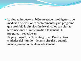 La ciudad impuso también un esquema obligatorio de medición de emisiones contaminantes y un programa que prohibió la circulación de vehículos con ciertas terminaciones durante un día a la semana. El programa _ repetido en Beijing, Bogotá, Seúl, Santiago, Sao Paulo y otras ciudades del mundo _ deja sin circular a cuando menos 320.000 vehículos cada semana
