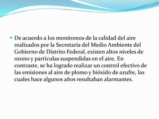 De acuerdo a los monitoreos de la calidad del aire realizados por la Secretaría del Medio Ambiente del Gobierno de Distrito Federal, existen altos niveles de ozono y partículas suspendidas en el aire. En contraste, se ha logrado realizar un control efectivo de las emisiones al aire de plomo y bióxido de azufre, las cuales hace algunos años resultaban alarmantes.