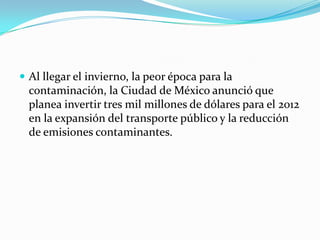 Al llegar el invierno, la peor época para la contaminación, la Ciudad de México anunció que planea invertir tres mil millones de dólares para el 2012 en la expansión del transporte público y la reducción de emisiones contaminantes.