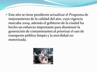 Este año se tiene pendiente actualizar el Programa de mejoramiento de la calidad del aire, cuya vigencia marcaba 2009, además el gobierno de la ciudad ha hecho un esfuerzo importante para disminuir la generación de contaminantes al priorizar el uso de transporte público limpio y la movilidad no motorizada.