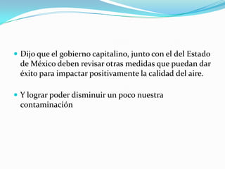 Dijo que el gobierno capitalino, junto con el del Estado de México deben revisar otras medidas que puedan dar éxito para impactar positivamente la calidad del aire.Y lograr poder disminuir un poco nuestra contaminación