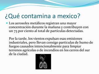 ¿Qué contamina a mexico?Los aerosoles metálicos registran una mayor concentración durante la mañana y contribuyen con un 73 por ciento al total de partículas detectadas. Por la tarde, los vientos expulsan esas emisiones industriales, pero llevan consigo partículas de humo de fuegos causados intencionalmente para limpiar terrenos agrícolas o de incendios en los cerros del sur de la ciudad. 